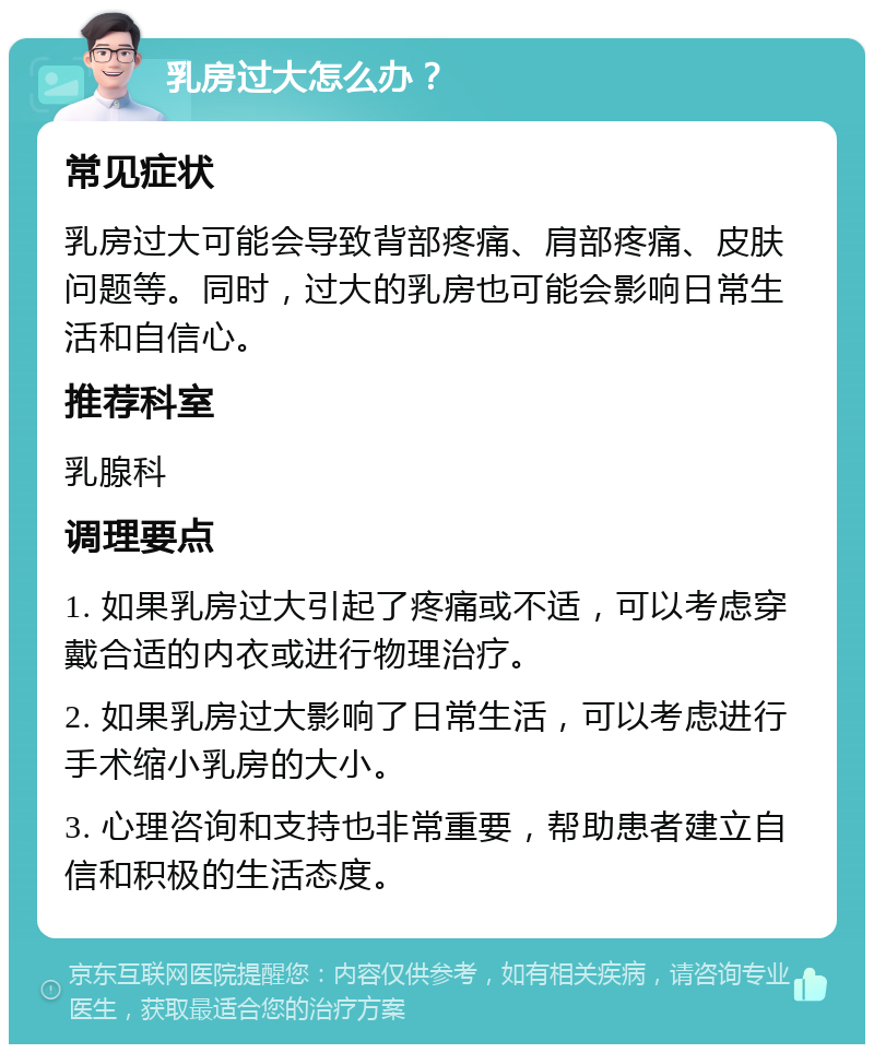 乳房过大怎么办？ 常见症状 乳房过大可能会导致背部疼痛、肩部疼痛、皮肤问题等。同时，过大的乳房也可能会影响日常生活和自信心。 推荐科室 乳腺科 调理要点 1. 如果乳房过大引起了疼痛或不适，可以考虑穿戴合适的内衣或进行物理治疗。 2. 如果乳房过大影响了日常生活，可以考虑进行手术缩小乳房的大小。 3. 心理咨询和支持也非常重要，帮助患者建立自信和积极的生活态度。