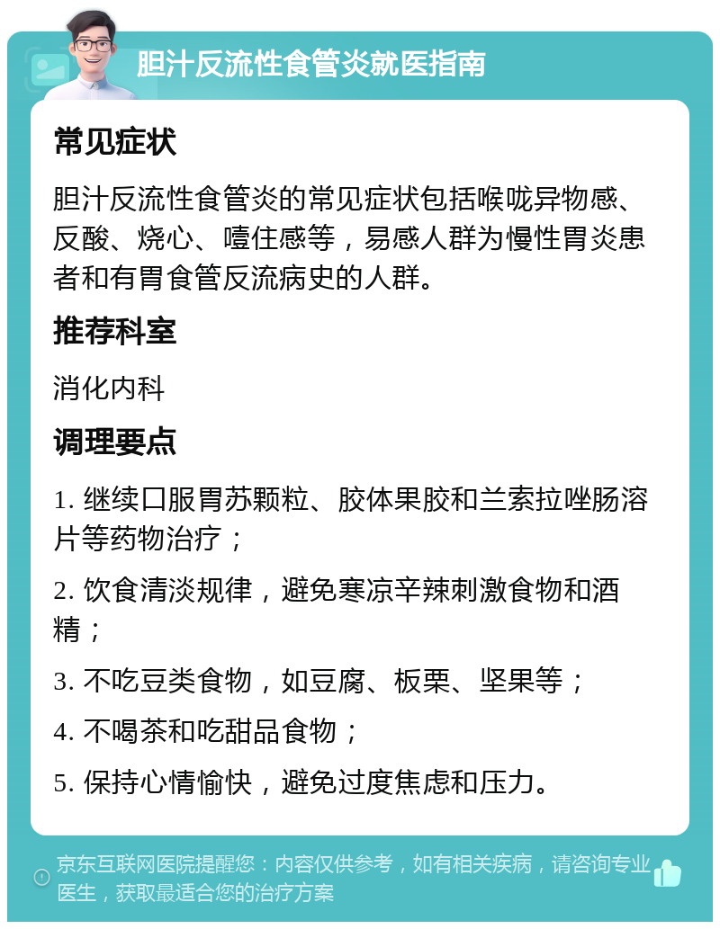 胆汁反流性食管炎就医指南 常见症状 胆汁反流性食管炎的常见症状包括喉咙异物感、反酸、烧心、噎住感等，易感人群为慢性胃炎患者和有胃食管反流病史的人群。 推荐科室 消化内科 调理要点 1. 继续口服胃苏颗粒、胶体果胶和兰索拉唑肠溶片等药物治疗； 2. 饮食清淡规律，避免寒凉辛辣刺激食物和酒精； 3. 不吃豆类食物，如豆腐、板栗、坚果等； 4. 不喝茶和吃甜品食物； 5. 保持心情愉快，避免过度焦虑和压力。