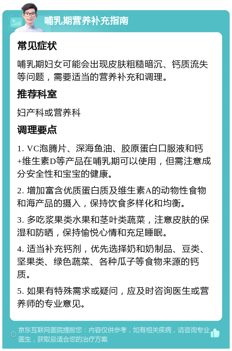 哺乳期营养补充指南 常见症状 哺乳期妇女可能会出现皮肤粗糙暗沉、钙质流失等问题，需要适当的营养补充和调理。 推荐科室 妇产科或营养科 调理要点 1. VC泡腾片、深海鱼油、胶原蛋白口服液和钙+维生素D等产品在哺乳期可以使用，但需注意成分安全性和宝宝的健康。 2. 增加富含优质蛋白质及维生素A的动物性食物和海产品的摄入，保持饮食多样化和均衡。 3. 多吃浆果类水果和茎叶类蔬菜，注意皮肤的保湿和防晒，保持愉悦心情和充足睡眠。 4. 适当补充钙剂，优先选择奶和奶制品、豆类、坚果类、绿色蔬菜、各种瓜子等食物来源的钙质。 5. 如果有特殊需求或疑问，应及时咨询医生或营养师的专业意见。