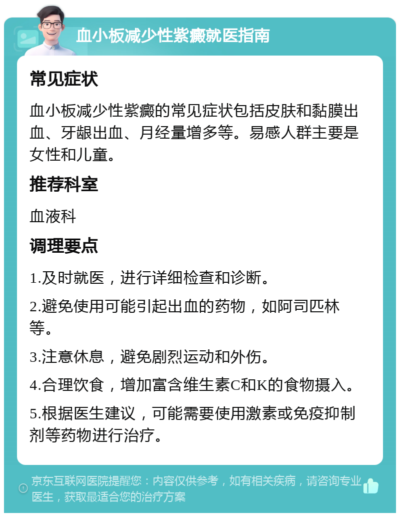 血小板减少性紫癜就医指南 常见症状 血小板减少性紫癜的常见症状包括皮肤和黏膜出血、牙龈出血、月经量增多等。易感人群主要是女性和儿童。 推荐科室 血液科 调理要点 1.及时就医，进行详细检查和诊断。 2.避免使用可能引起出血的药物，如阿司匹林等。 3.注意休息，避免剧烈运动和外伤。 4.合理饮食，增加富含维生素C和K的食物摄入。 5.根据医生建议，可能需要使用激素或免疫抑制剂等药物进行治疗。