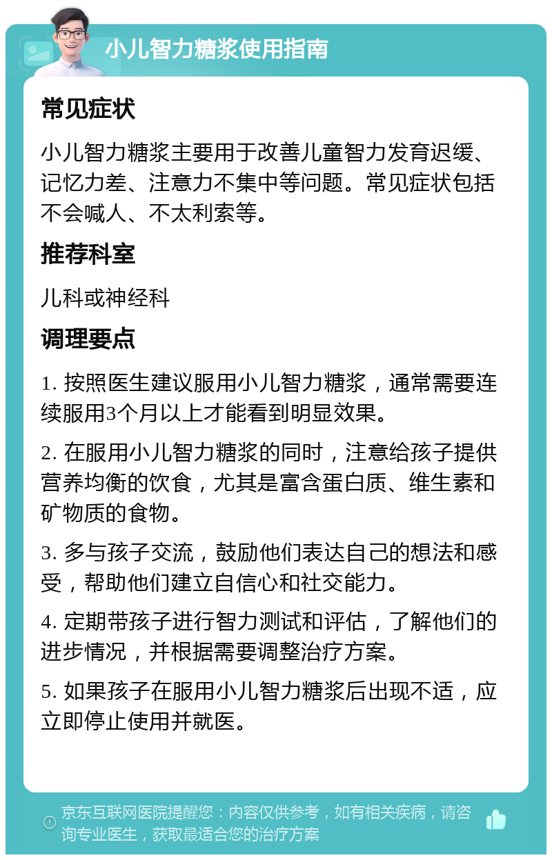 小儿智力糖浆使用指南 常见症状 小儿智力糖浆主要用于改善儿童智力发育迟缓、记忆力差、注意力不集中等问题。常见症状包括不会喊人、不太利索等。 推荐科室 儿科或神经科 调理要点 1. 按照医生建议服用小儿智力糖浆，通常需要连续服用3个月以上才能看到明显效果。 2. 在服用小儿智力糖浆的同时，注意给孩子提供营养均衡的饮食，尤其是富含蛋白质、维生素和矿物质的食物。 3. 多与孩子交流，鼓励他们表达自己的想法和感受，帮助他们建立自信心和社交能力。 4. 定期带孩子进行智力测试和评估，了解他们的进步情况，并根据需要调整治疗方案。 5. 如果孩子在服用小儿智力糖浆后出现不适，应立即停止使用并就医。