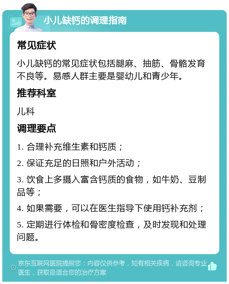 小儿缺钙的调理指南 常见症状 小儿缺钙的常见症状包括腿麻、抽筋、骨骼发育不良等。易感人群主要是婴幼儿和青少年。 推荐科室 儿科 调理要点 1. 合理补充维生素和钙质； 2. 保证充足的日照和户外活动； 3. 饮食上多摄入富含钙质的食物，如牛奶、豆制品等； 4. 如果需要，可以在医生指导下使用钙补充剂； 5. 定期进行体检和骨密度检查，及时发现和处理问题。