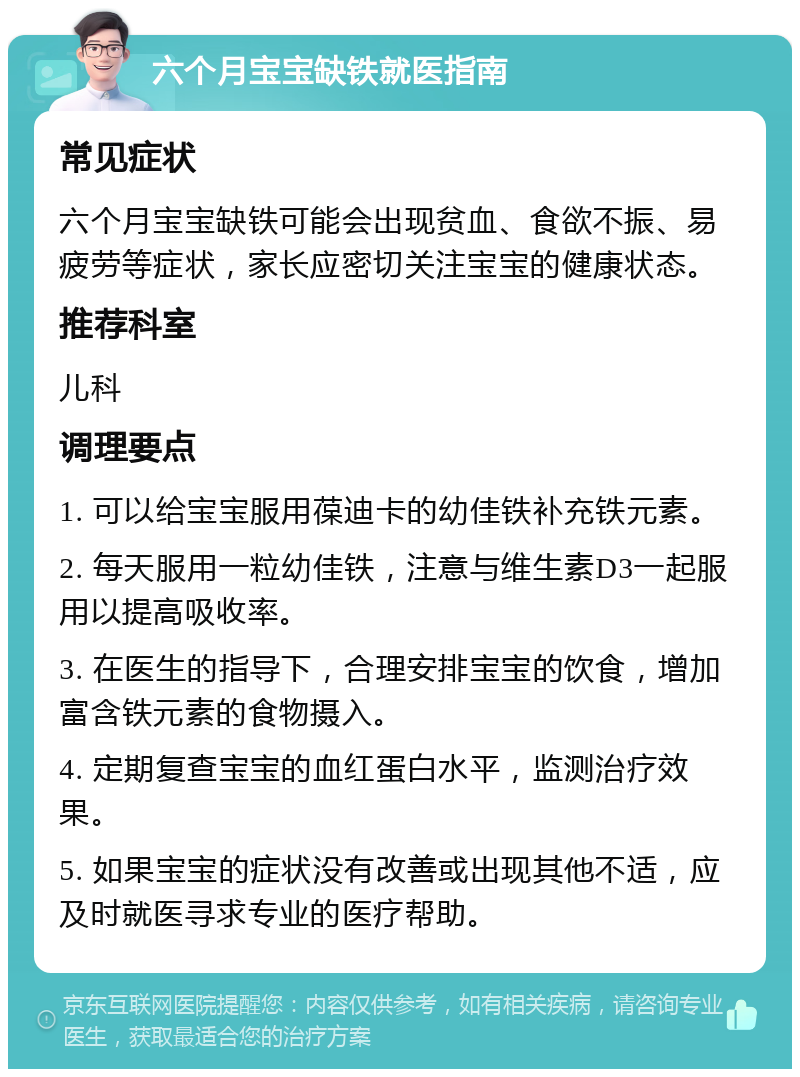 六个月宝宝缺铁就医指南 常见症状 六个月宝宝缺铁可能会出现贫血、食欲不振、易疲劳等症状，家长应密切关注宝宝的健康状态。 推荐科室 儿科 调理要点 1. 可以给宝宝服用葆迪卡的幼佳铁补充铁元素。 2. 每天服用一粒幼佳铁，注意与维生素D3一起服用以提高吸收率。 3. 在医生的指导下，合理安排宝宝的饮食，增加富含铁元素的食物摄入。 4. 定期复查宝宝的血红蛋白水平，监测治疗效果。 5. 如果宝宝的症状没有改善或出现其他不适，应及时就医寻求专业的医疗帮助。