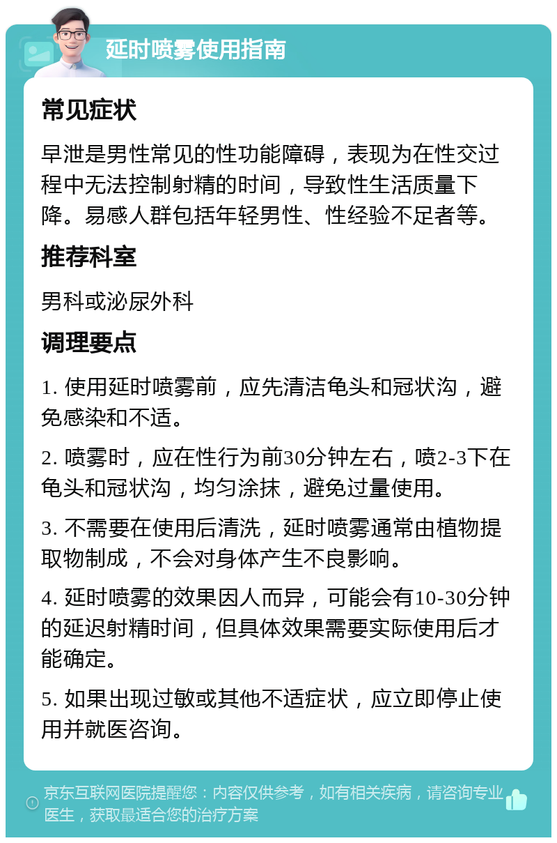 延时喷雾使用指南 常见症状 早泄是男性常见的性功能障碍，表现为在性交过程中无法控制射精的时间，导致性生活质量下降。易感人群包括年轻男性、性经验不足者等。 推荐科室 男科或泌尿外科 调理要点 1. 使用延时喷雾前，应先清洁龟头和冠状沟，避免感染和不适。 2. 喷雾时，应在性行为前30分钟左右，喷2-3下在龟头和冠状沟，均匀涂抹，避免过量使用。 3. 不需要在使用后清洗，延时喷雾通常由植物提取物制成，不会对身体产生不良影响。 4. 延时喷雾的效果因人而异，可能会有10-30分钟的延迟射精时间，但具体效果需要实际使用后才能确定。 5. 如果出现过敏或其他不适症状，应立即停止使用并就医咨询。