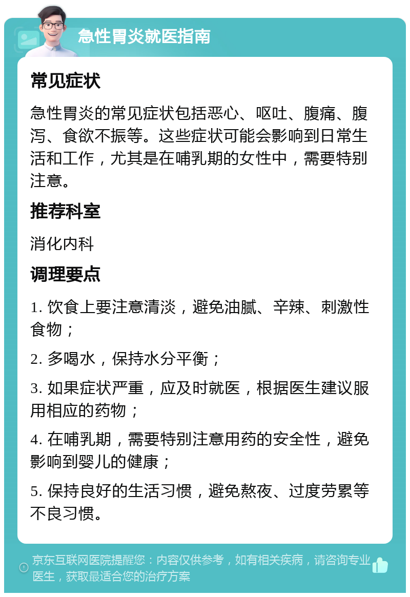 急性胃炎就医指南 常见症状 急性胃炎的常见症状包括恶心、呕吐、腹痛、腹泻、食欲不振等。这些症状可能会影响到日常生活和工作，尤其是在哺乳期的女性中，需要特别注意。 推荐科室 消化内科 调理要点 1. 饮食上要注意清淡，避免油腻、辛辣、刺激性食物； 2. 多喝水，保持水分平衡； 3. 如果症状严重，应及时就医，根据医生建议服用相应的药物； 4. 在哺乳期，需要特别注意用药的安全性，避免影响到婴儿的健康； 5. 保持良好的生活习惯，避免熬夜、过度劳累等不良习惯。