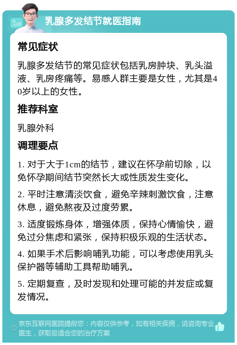 乳腺多发结节就医指南 常见症状 乳腺多发结节的常见症状包括乳房肿块、乳头溢液、乳房疼痛等。易感人群主要是女性，尤其是40岁以上的女性。 推荐科室 乳腺外科 调理要点 1. 对于大于1cm的结节，建议在怀孕前切除，以免怀孕期间结节突然长大或性质发生变化。 2. 平时注意清淡饮食，避免辛辣刺激饮食，注意休息，避免熬夜及过度劳累。 3. 适度锻炼身体，增强体质，保持心情愉快，避免过分焦虑和紧张，保持积极乐观的生活状态。 4. 如果手术后影响哺乳功能，可以考虑使用乳头保护器等辅助工具帮助哺乳。 5. 定期复查，及时发现和处理可能的并发症或复发情况。