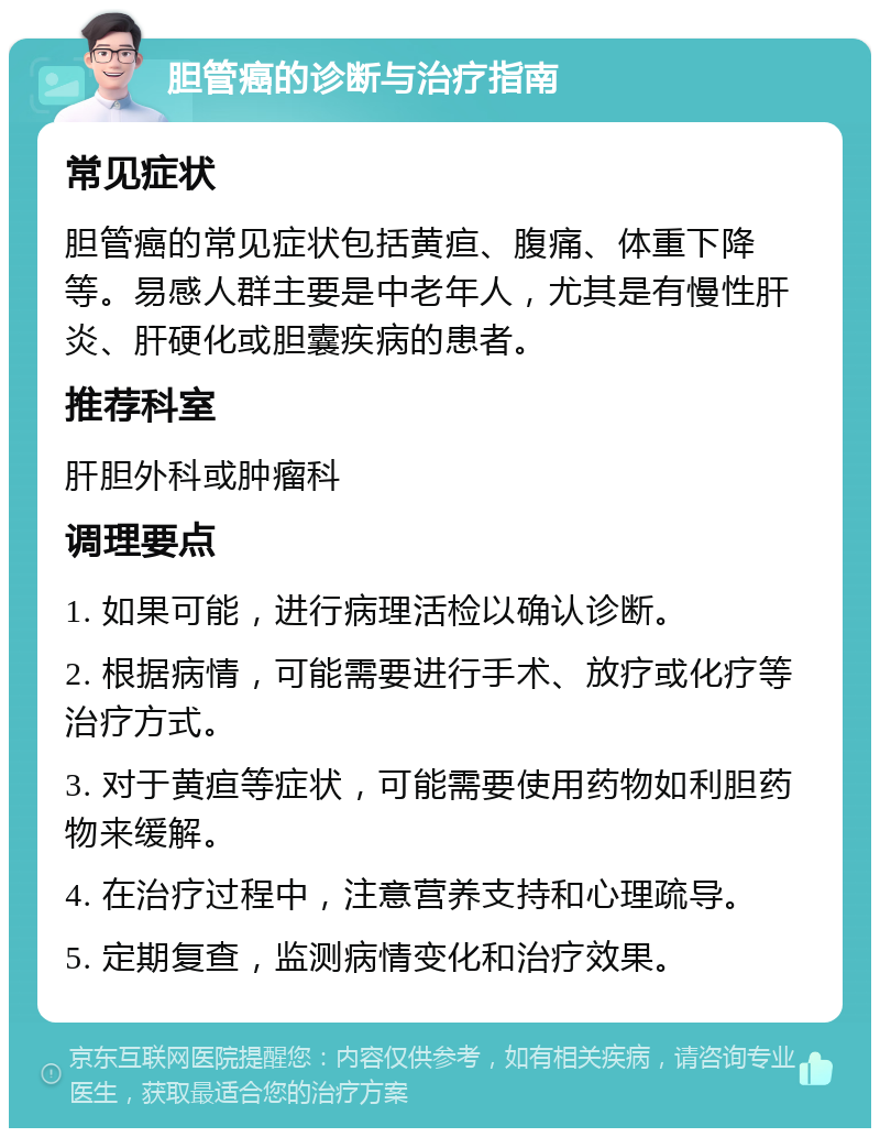 胆管癌的诊断与治疗指南 常见症状 胆管癌的常见症状包括黄疸、腹痛、体重下降等。易感人群主要是中老年人，尤其是有慢性肝炎、肝硬化或胆囊疾病的患者。 推荐科室 肝胆外科或肿瘤科 调理要点 1. 如果可能，进行病理活检以确认诊断。 2. 根据病情，可能需要进行手术、放疗或化疗等治疗方式。 3. 对于黄疸等症状，可能需要使用药物如利胆药物来缓解。 4. 在治疗过程中，注意营养支持和心理疏导。 5. 定期复查，监测病情变化和治疗效果。