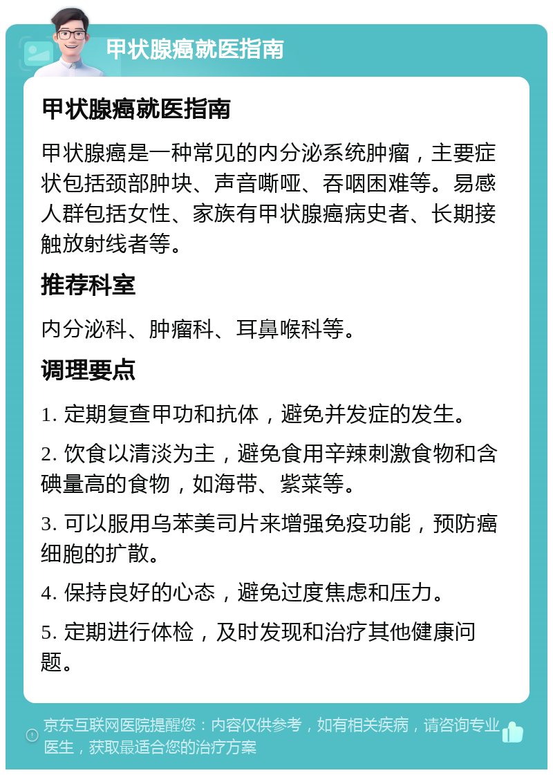 甲状腺癌就医指南 甲状腺癌就医指南 甲状腺癌是一种常见的内分泌系统肿瘤，主要症状包括颈部肿块、声音嘶哑、吞咽困难等。易感人群包括女性、家族有甲状腺癌病史者、长期接触放射线者等。 推荐科室 内分泌科、肿瘤科、耳鼻喉科等。 调理要点 1. 定期复查甲功和抗体，避免并发症的发生。 2. 饮食以清淡为主，避免食用辛辣刺激食物和含碘量高的食物，如海带、紫菜等。 3. 可以服用乌苯美司片来增强免疫功能，预防癌细胞的扩散。 4. 保持良好的心态，避免过度焦虑和压力。 5. 定期进行体检，及时发现和治疗其他健康问题。