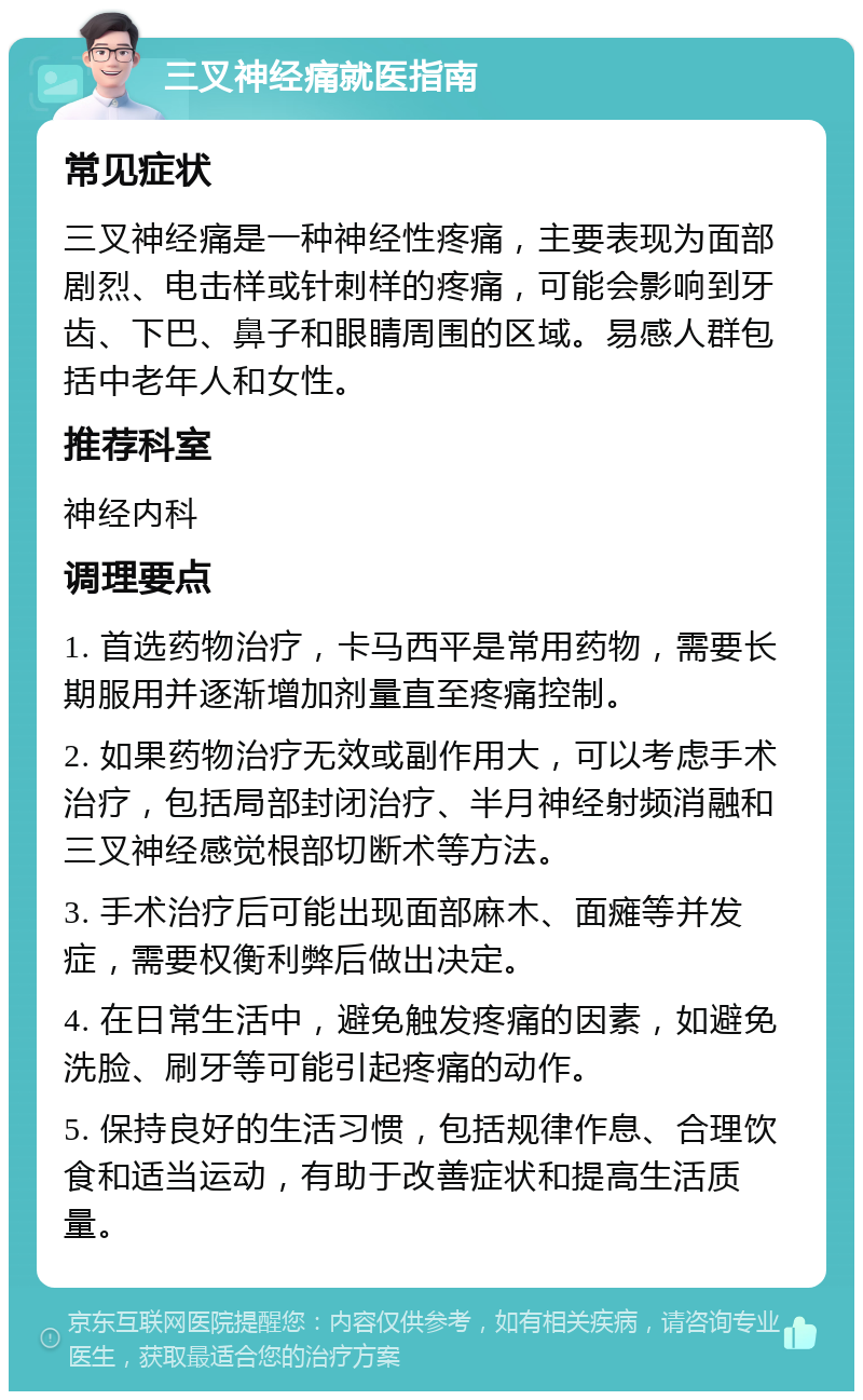 三叉神经痛就医指南 常见症状 三叉神经痛是一种神经性疼痛，主要表现为面部剧烈、电击样或针刺样的疼痛，可能会影响到牙齿、下巴、鼻子和眼睛周围的区域。易感人群包括中老年人和女性。 推荐科室 神经内科 调理要点 1. 首选药物治疗，卡马西平是常用药物，需要长期服用并逐渐增加剂量直至疼痛控制。 2. 如果药物治疗无效或副作用大，可以考虑手术治疗，包括局部封闭治疗、半月神经射频消融和三叉神经感觉根部切断术等方法。 3. 手术治疗后可能出现面部麻木、面瘫等并发症，需要权衡利弊后做出决定。 4. 在日常生活中，避免触发疼痛的因素，如避免洗脸、刷牙等可能引起疼痛的动作。 5. 保持良好的生活习惯，包括规律作息、合理饮食和适当运动，有助于改善症状和提高生活质量。