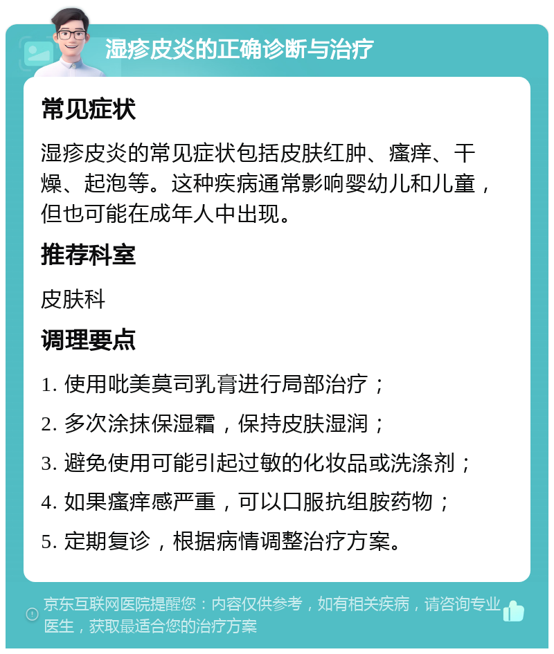 湿疹皮炎的正确诊断与治疗 常见症状 湿疹皮炎的常见症状包括皮肤红肿、瘙痒、干燥、起泡等。这种疾病通常影响婴幼儿和儿童，但也可能在成年人中出现。 推荐科室 皮肤科 调理要点 1. 使用吡美莫司乳膏进行局部治疗； 2. 多次涂抹保湿霜，保持皮肤湿润； 3. 避免使用可能引起过敏的化妆品或洗涤剂； 4. 如果瘙痒感严重，可以口服抗组胺药物； 5. 定期复诊，根据病情调整治疗方案。