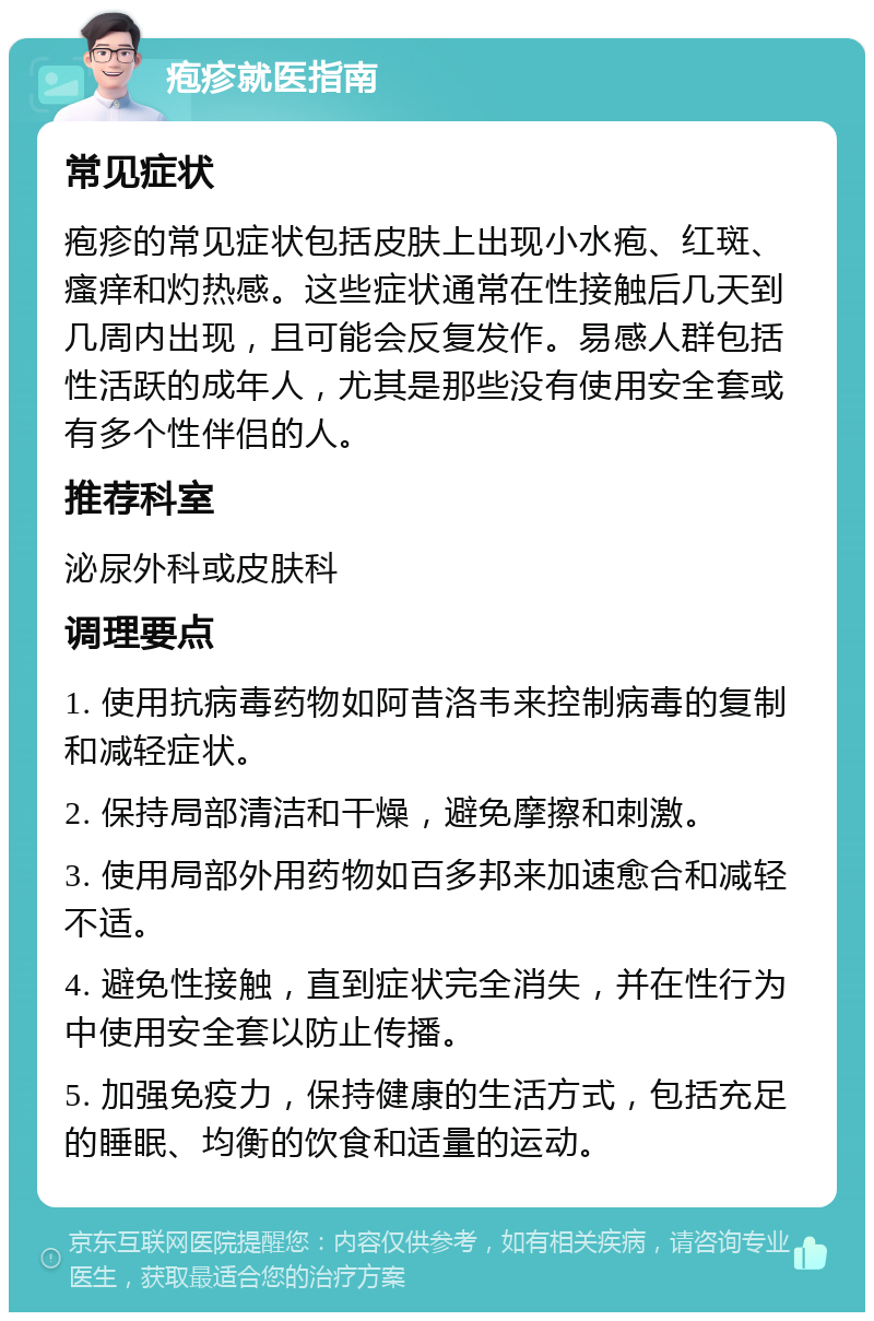 疱疹就医指南 常见症状 疱疹的常见症状包括皮肤上出现小水疱、红斑、瘙痒和灼热感。这些症状通常在性接触后几天到几周内出现，且可能会反复发作。易感人群包括性活跃的成年人，尤其是那些没有使用安全套或有多个性伴侣的人。 推荐科室 泌尿外科或皮肤科 调理要点 1. 使用抗病毒药物如阿昔洛韦来控制病毒的复制和减轻症状。 2. 保持局部清洁和干燥，避免摩擦和刺激。 3. 使用局部外用药物如百多邦来加速愈合和减轻不适。 4. 避免性接触，直到症状完全消失，并在性行为中使用安全套以防止传播。 5. 加强免疫力，保持健康的生活方式，包括充足的睡眠、均衡的饮食和适量的运动。