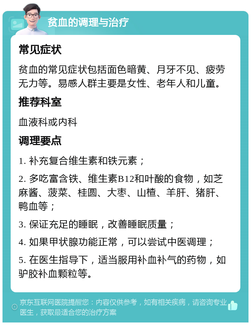 贫血的调理与治疗 常见症状 贫血的常见症状包括面色暗黄、月牙不见、疲劳无力等。易感人群主要是女性、老年人和儿童。 推荐科室 血液科或内科 调理要点 1. 补充复合维生素和铁元素； 2. 多吃富含铁、维生素B12和叶酸的食物，如芝麻酱、菠菜、桂圆、大枣、山楂、羊肝、猪肝、鸭血等； 3. 保证充足的睡眠，改善睡眠质量； 4. 如果甲状腺功能正常，可以尝试中医调理； 5. 在医生指导下，适当服用补血补气的药物，如驴胶补血颗粒等。