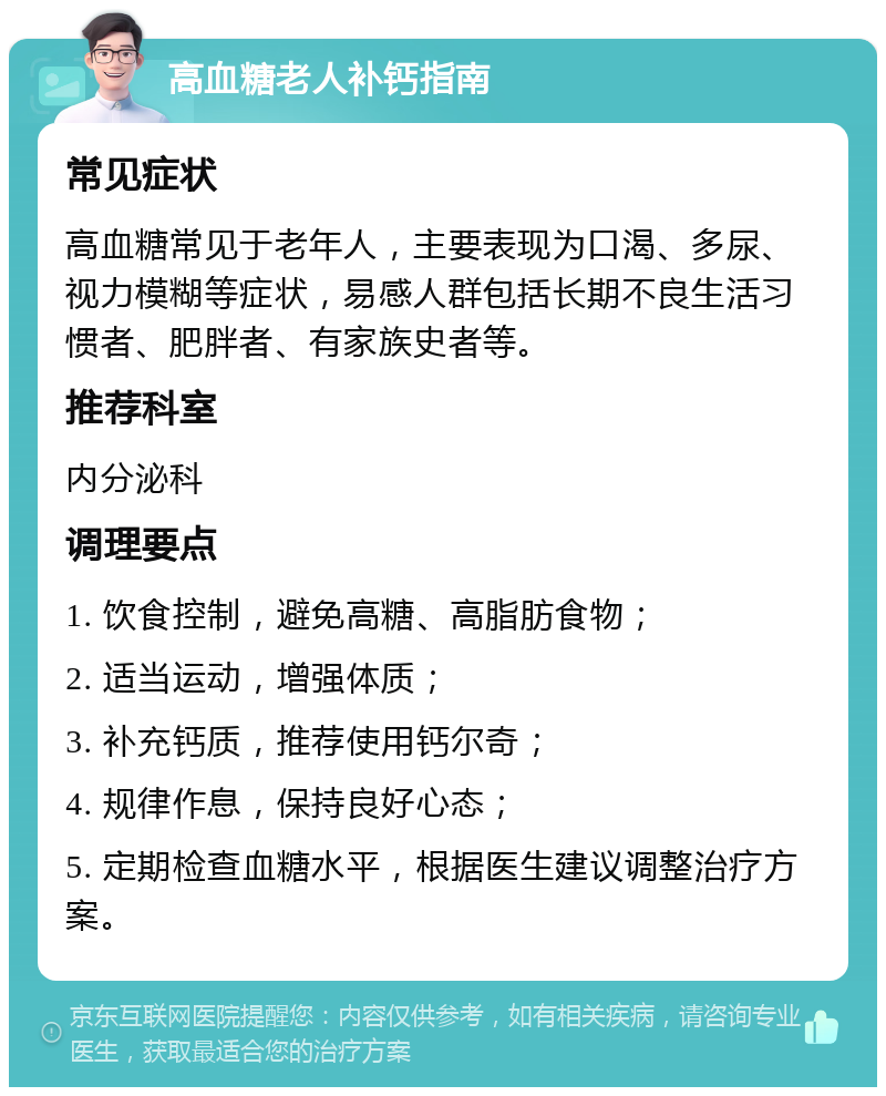 高血糖老人补钙指南 常见症状 高血糖常见于老年人，主要表现为口渴、多尿、视力模糊等症状，易感人群包括长期不良生活习惯者、肥胖者、有家族史者等。 推荐科室 内分泌科 调理要点 1. 饮食控制，避免高糖、高脂肪食物； 2. 适当运动，增强体质； 3. 补充钙质，推荐使用钙尔奇； 4. 规律作息，保持良好心态； 5. 定期检查血糖水平，根据医生建议调整治疗方案。