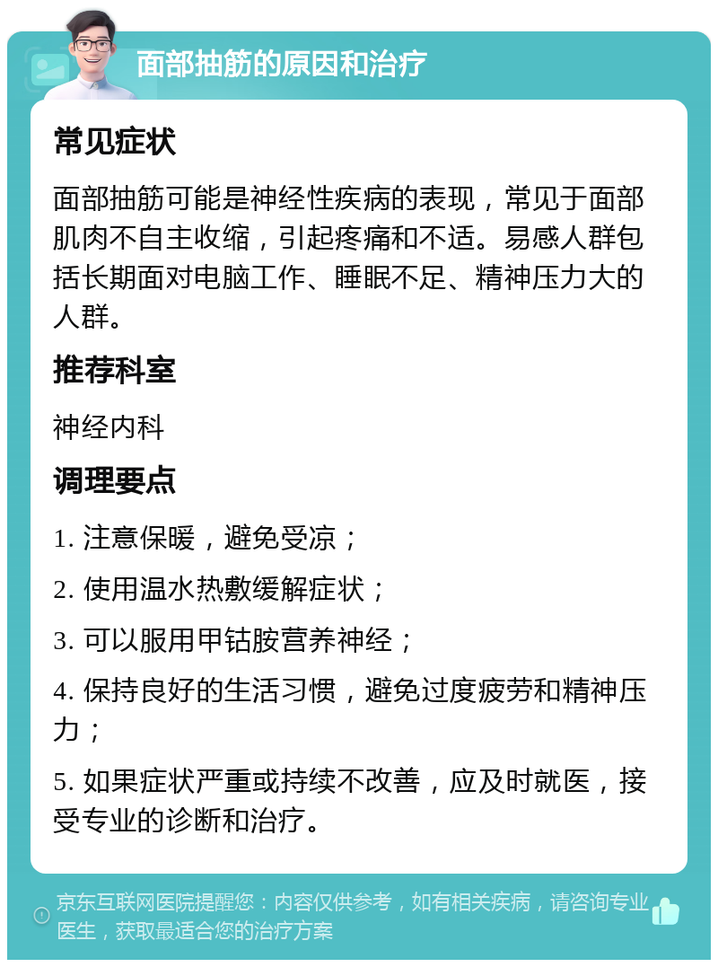 面部抽筋的原因和治疗 常见症状 面部抽筋可能是神经性疾病的表现，常见于面部肌肉不自主收缩，引起疼痛和不适。易感人群包括长期面对电脑工作、睡眠不足、精神压力大的人群。 推荐科室 神经内科 调理要点 1. 注意保暖，避免受凉； 2. 使用温水热敷缓解症状； 3. 可以服用甲钴胺营养神经； 4. 保持良好的生活习惯，避免过度疲劳和精神压力； 5. 如果症状严重或持续不改善，应及时就医，接受专业的诊断和治疗。