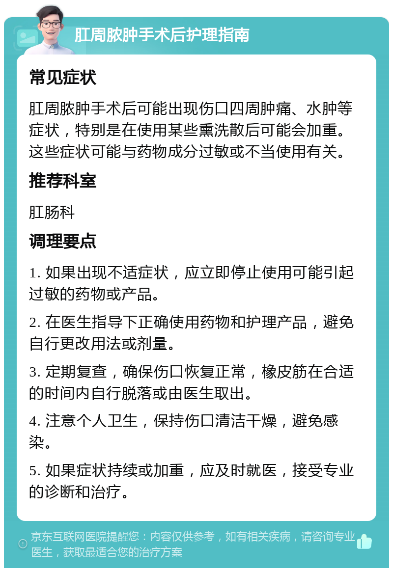 肛周脓肿手术后护理指南 常见症状 肛周脓肿手术后可能出现伤口四周肿痛、水肿等症状，特别是在使用某些熏洗散后可能会加重。这些症状可能与药物成分过敏或不当使用有关。 推荐科室 肛肠科 调理要点 1. 如果出现不适症状，应立即停止使用可能引起过敏的药物或产品。 2. 在医生指导下正确使用药物和护理产品，避免自行更改用法或剂量。 3. 定期复查，确保伤口恢复正常，橡皮筋在合适的时间内自行脱落或由医生取出。 4. 注意个人卫生，保持伤口清洁干燥，避免感染。 5. 如果症状持续或加重，应及时就医，接受专业的诊断和治疗。