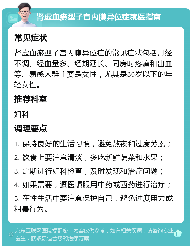 肾虚血瘀型子宫内膜异位症就医指南 常见症状 肾虚血瘀型子宫内膜异位症的常见症状包括月经不调、经血量多、经期延长、同房时疼痛和出血等。易感人群主要是女性，尤其是30岁以下的年轻女性。 推荐科室 妇科 调理要点 1. 保持良好的生活习惯，避免熬夜和过度劳累； 2. 饮食上要注意清淡，多吃新鲜蔬菜和水果； 3. 定期进行妇科检查，及时发现和治疗问题； 4. 如果需要，遵医嘱服用中药或西药进行治疗； 5. 在性生活中要注意保护自己，避免过度用力或粗暴行为。