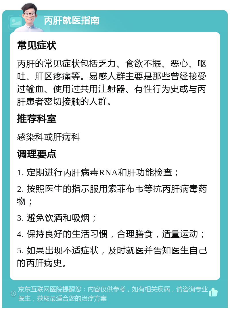 丙肝就医指南 常见症状 丙肝的常见症状包括乏力、食欲不振、恶心、呕吐、肝区疼痛等。易感人群主要是那些曾经接受过输血、使用过共用注射器、有性行为史或与丙肝患者密切接触的人群。 推荐科室 感染科或肝病科 调理要点 1. 定期进行丙肝病毒RNA和肝功能检查； 2. 按照医生的指示服用索菲布韦等抗丙肝病毒药物； 3. 避免饮酒和吸烟； 4. 保持良好的生活习惯，合理膳食，适量运动； 5. 如果出现不适症状，及时就医并告知医生自己的丙肝病史。