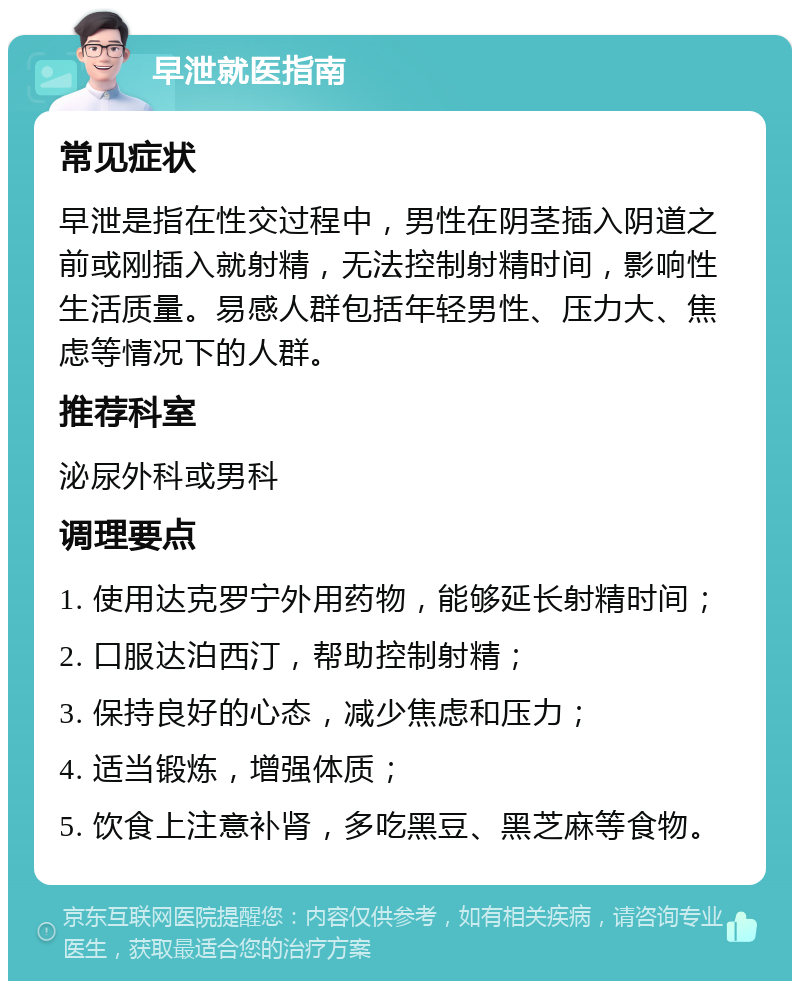 早泄就医指南 常见症状 早泄是指在性交过程中，男性在阴茎插入阴道之前或刚插入就射精，无法控制射精时间，影响性生活质量。易感人群包括年轻男性、压力大、焦虑等情况下的人群。 推荐科室 泌尿外科或男科 调理要点 1. 使用达克罗宁外用药物，能够延长射精时间； 2. 口服达泊西汀，帮助控制射精； 3. 保持良好的心态，减少焦虑和压力； 4. 适当锻炼，增强体质； 5. 饮食上注意补肾，多吃黑豆、黑芝麻等食物。