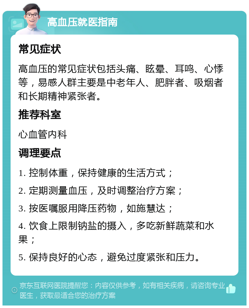 高血压就医指南 常见症状 高血压的常见症状包括头痛、眩晕、耳鸣、心悸等，易感人群主要是中老年人、肥胖者、吸烟者和长期精神紧张者。 推荐科室 心血管内科 调理要点 1. 控制体重，保持健康的生活方式； 2. 定期测量血压，及时调整治疗方案； 3. 按医嘱服用降压药物，如施慧达； 4. 饮食上限制钠盐的摄入，多吃新鲜蔬菜和水果； 5. 保持良好的心态，避免过度紧张和压力。