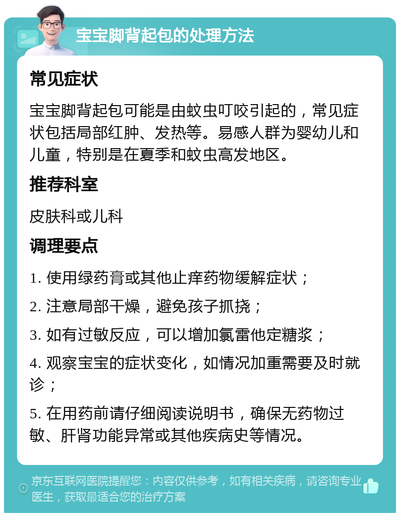 宝宝脚背起包的处理方法 常见症状 宝宝脚背起包可能是由蚊虫叮咬引起的，常见症状包括局部红肿、发热等。易感人群为婴幼儿和儿童，特别是在夏季和蚊虫高发地区。 推荐科室 皮肤科或儿科 调理要点 1. 使用绿药膏或其他止痒药物缓解症状； 2. 注意局部干燥，避免孩子抓挠； 3. 如有过敏反应，可以增加氯雷他定糖浆； 4. 观察宝宝的症状变化，如情况加重需要及时就诊； 5. 在用药前请仔细阅读说明书，确保无药物过敏、肝肾功能异常或其他疾病史等情况。