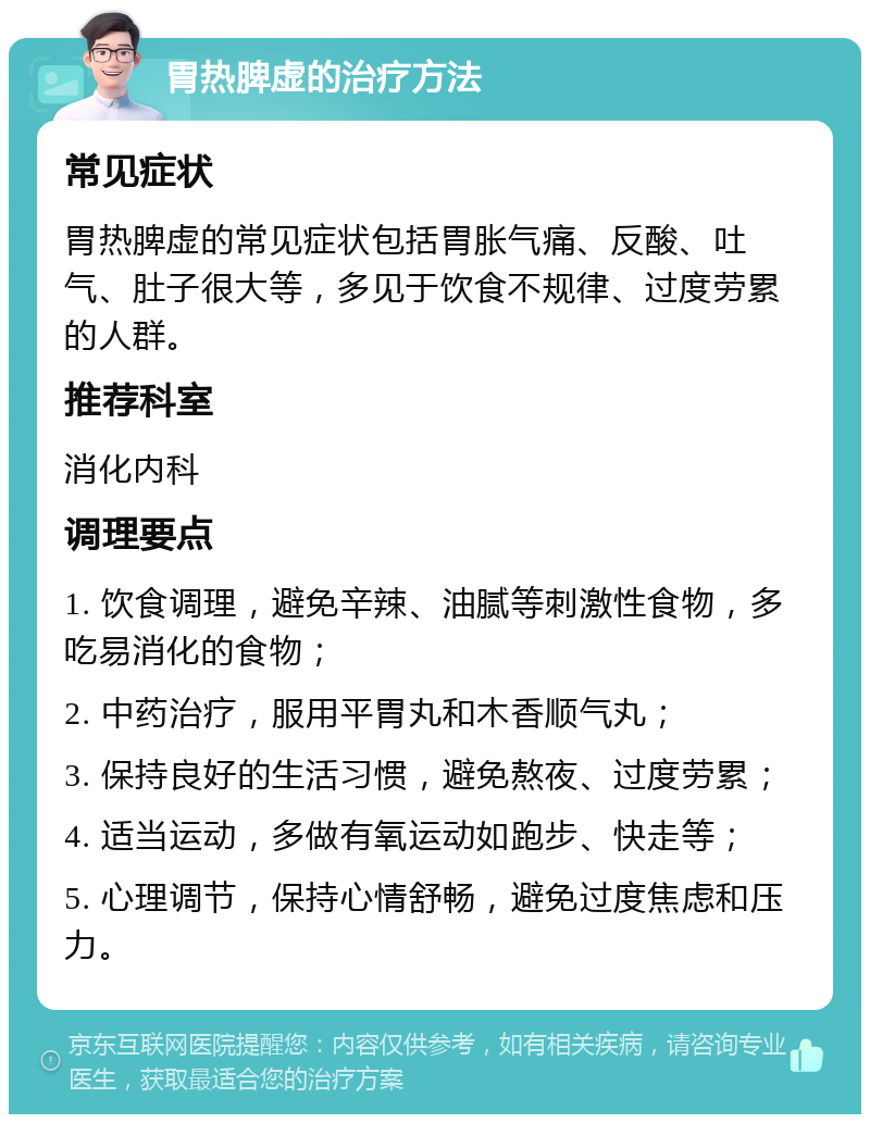 胃热脾虚的治疗方法 常见症状 胃热脾虚的常见症状包括胃胀气痛、反酸、吐气、肚子很大等，多见于饮食不规律、过度劳累的人群。 推荐科室 消化内科 调理要点 1. 饮食调理，避免辛辣、油腻等刺激性食物，多吃易消化的食物； 2. 中药治疗，服用平胃丸和木香顺气丸； 3. 保持良好的生活习惯，避免熬夜、过度劳累； 4. 适当运动，多做有氧运动如跑步、快走等； 5. 心理调节，保持心情舒畅，避免过度焦虑和压力。