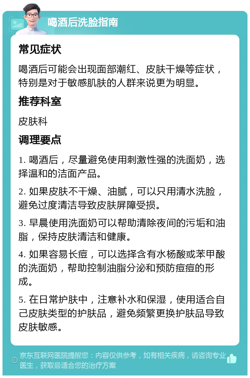 喝酒后洗脸指南 常见症状 喝酒后可能会出现面部潮红、皮肤干燥等症状，特别是对于敏感肌肤的人群来说更为明显。 推荐科室 皮肤科 调理要点 1. 喝酒后，尽量避免使用刺激性强的洗面奶，选择温和的洁面产品。 2. 如果皮肤不干燥、油腻，可以只用清水洗脸，避免过度清洁导致皮肤屏障受损。 3. 早晨使用洗面奶可以帮助清除夜间的污垢和油脂，保持皮肤清洁和健康。 4. 如果容易长痘，可以选择含有水杨酸或苯甲酸的洗面奶，帮助控制油脂分泌和预防痘痘的形成。 5. 在日常护肤中，注意补水和保湿，使用适合自己皮肤类型的护肤品，避免频繁更换护肤品导致皮肤敏感。