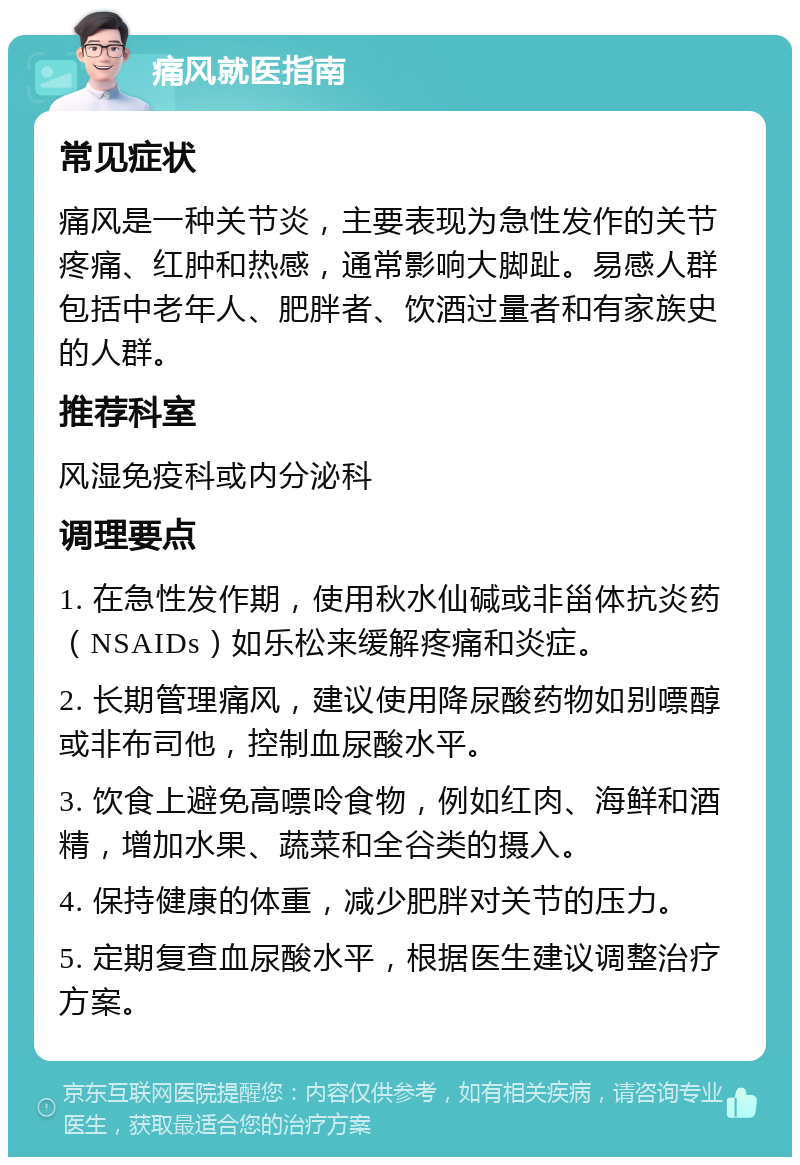 痛风就医指南 常见症状 痛风是一种关节炎，主要表现为急性发作的关节疼痛、红肿和热感，通常影响大脚趾。易感人群包括中老年人、肥胖者、饮酒过量者和有家族史的人群。 推荐科室 风湿免疫科或内分泌科 调理要点 1. 在急性发作期，使用秋水仙碱或非甾体抗炎药（NSAIDs）如乐松来缓解疼痛和炎症。 2. 长期管理痛风，建议使用降尿酸药物如别嘌醇或非布司他，控制血尿酸水平。 3. 饮食上避免高嘌呤食物，例如红肉、海鲜和酒精，增加水果、蔬菜和全谷类的摄入。 4. 保持健康的体重，减少肥胖对关节的压力。 5. 定期复查血尿酸水平，根据医生建议调整治疗方案。