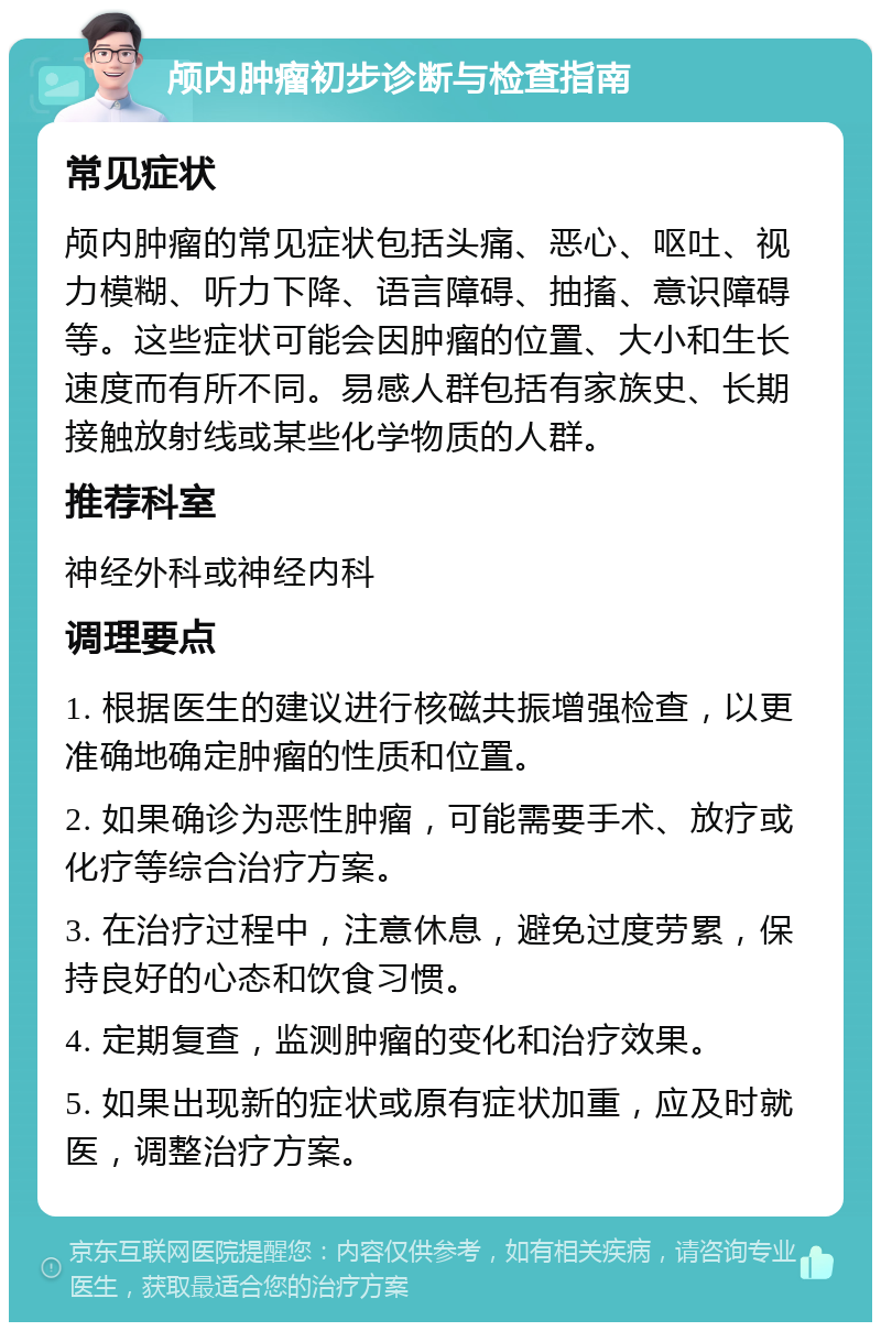 颅内肿瘤初步诊断与检查指南 常见症状 颅内肿瘤的常见症状包括头痛、恶心、呕吐、视力模糊、听力下降、语言障碍、抽搐、意识障碍等。这些症状可能会因肿瘤的位置、大小和生长速度而有所不同。易感人群包括有家族史、长期接触放射线或某些化学物质的人群。 推荐科室 神经外科或神经内科 调理要点 1. 根据医生的建议进行核磁共振增强检查，以更准确地确定肿瘤的性质和位置。 2. 如果确诊为恶性肿瘤，可能需要手术、放疗或化疗等综合治疗方案。 3. 在治疗过程中，注意休息，避免过度劳累，保持良好的心态和饮食习惯。 4. 定期复查，监测肿瘤的变化和治疗效果。 5. 如果出现新的症状或原有症状加重，应及时就医，调整治疗方案。