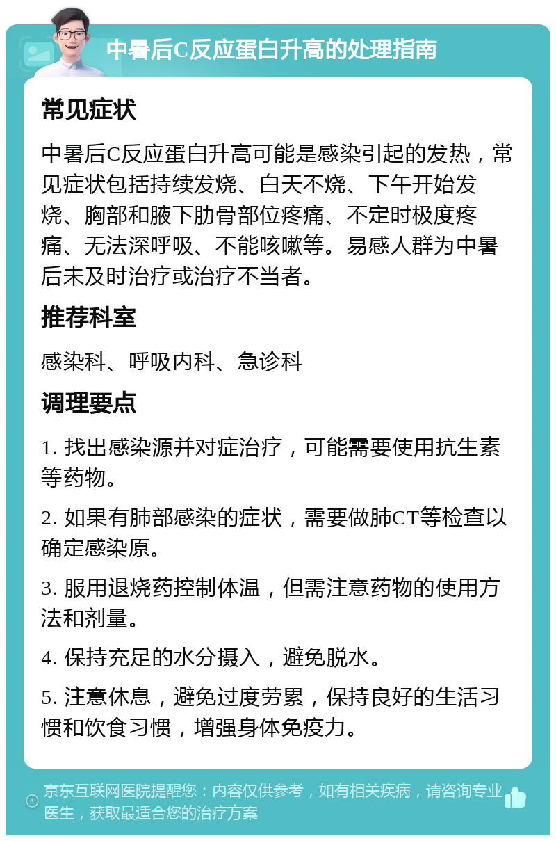 中暑后C反应蛋白升高的处理指南 常见症状 中暑后C反应蛋白升高可能是感染引起的发热，常见症状包括持续发烧、白天不烧、下午开始发烧、胸部和腋下肋骨部位疼痛、不定时极度疼痛、无法深呼吸、不能咳嗽等。易感人群为中暑后未及时治疗或治疗不当者。 推荐科室 感染科、呼吸内科、急诊科 调理要点 1. 找出感染源并对症治疗，可能需要使用抗生素等药物。 2. 如果有肺部感染的症状，需要做肺CT等检查以确定感染原。 3. 服用退烧药控制体温，但需注意药物的使用方法和剂量。 4. 保持充足的水分摄入，避免脱水。 5. 注意休息，避免过度劳累，保持良好的生活习惯和饮食习惯，增强身体免疫力。