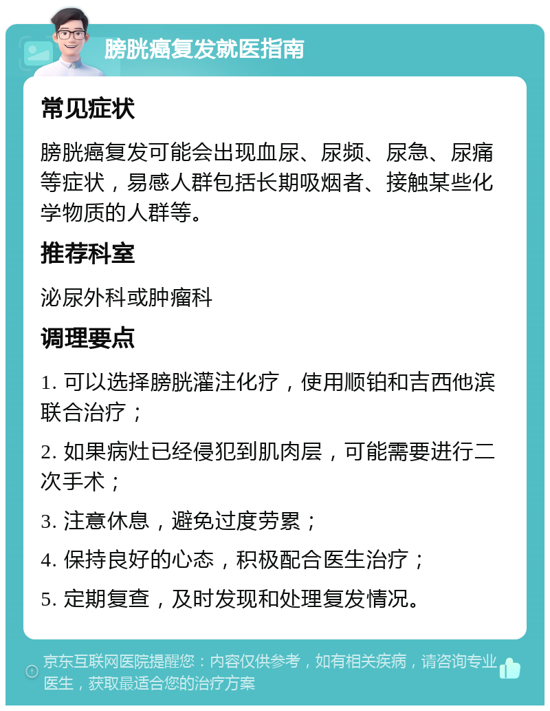 膀胱癌复发就医指南 常见症状 膀胱癌复发可能会出现血尿、尿频、尿急、尿痛等症状，易感人群包括长期吸烟者、接触某些化学物质的人群等。 推荐科室 泌尿外科或肿瘤科 调理要点 1. 可以选择膀胱灌注化疗，使用顺铂和吉西他滨联合治疗； 2. 如果病灶已经侵犯到肌肉层，可能需要进行二次手术； 3. 注意休息，避免过度劳累； 4. 保持良好的心态，积极配合医生治疗； 5. 定期复查，及时发现和处理复发情况。