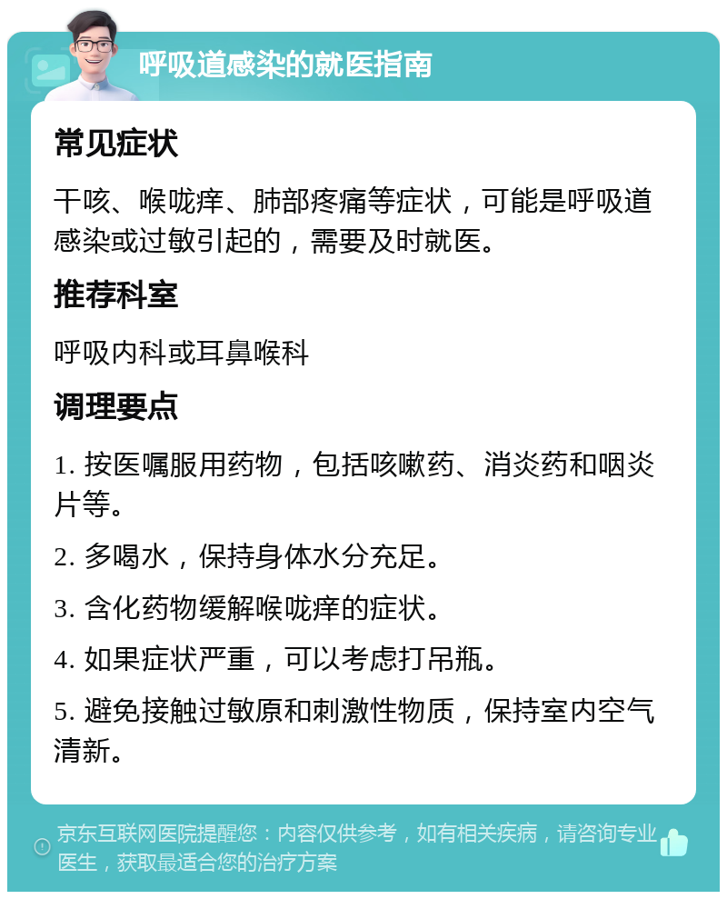 呼吸道感染的就医指南 常见症状 干咳、喉咙痒、肺部疼痛等症状，可能是呼吸道感染或过敏引起的，需要及时就医。 推荐科室 呼吸内科或耳鼻喉科 调理要点 1. 按医嘱服用药物，包括咳嗽药、消炎药和咽炎片等。 2. 多喝水，保持身体水分充足。 3. 含化药物缓解喉咙痒的症状。 4. 如果症状严重，可以考虑打吊瓶。 5. 避免接触过敏原和刺激性物质，保持室内空气清新。