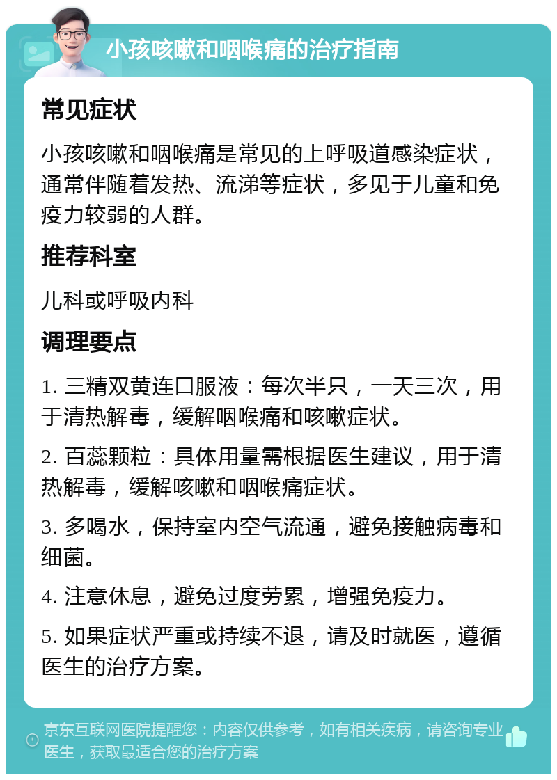 小孩咳嗽和咽喉痛的治疗指南 常见症状 小孩咳嗽和咽喉痛是常见的上呼吸道感染症状，通常伴随着发热、流涕等症状，多见于儿童和免疫力较弱的人群。 推荐科室 儿科或呼吸内科 调理要点 1. 三精双黄连口服液：每次半只，一天三次，用于清热解毒，缓解咽喉痛和咳嗽症状。 2. 百蕊颗粒：具体用量需根据医生建议，用于清热解毒，缓解咳嗽和咽喉痛症状。 3. 多喝水，保持室内空气流通，避免接触病毒和细菌。 4. 注意休息，避免过度劳累，增强免疫力。 5. 如果症状严重或持续不退，请及时就医，遵循医生的治疗方案。