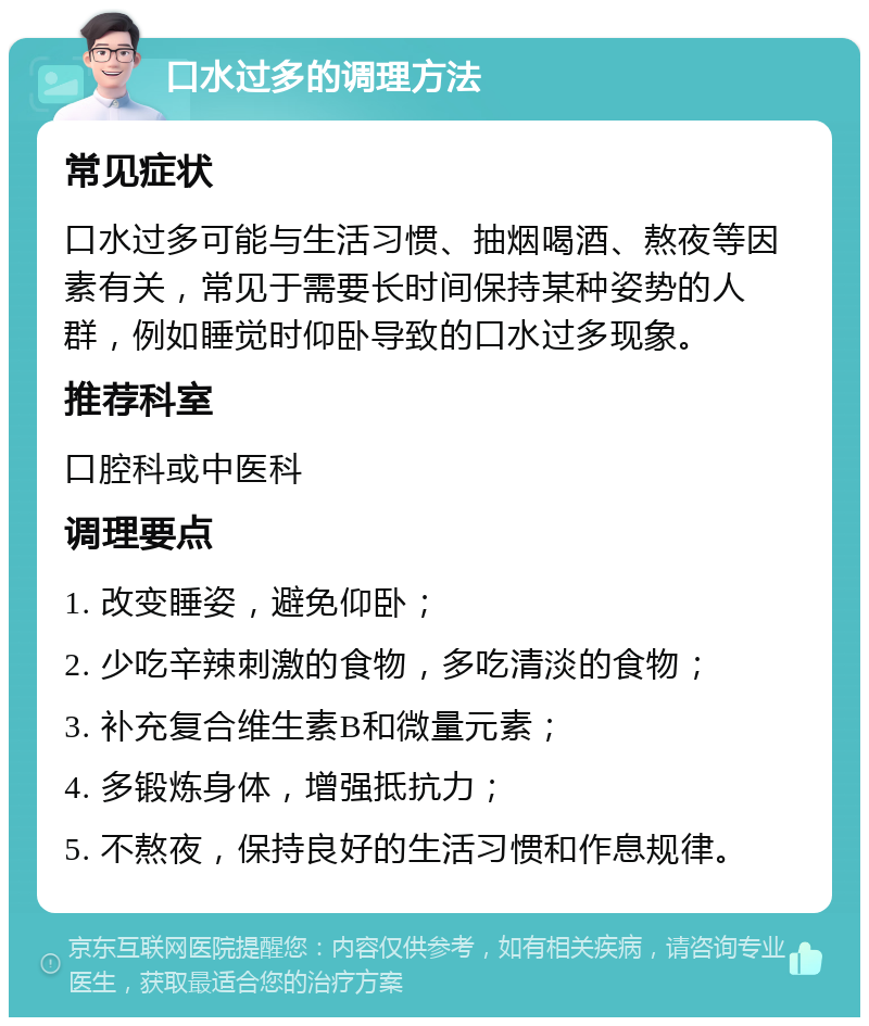 口水过多的调理方法 常见症状 口水过多可能与生活习惯、抽烟喝酒、熬夜等因素有关，常见于需要长时间保持某种姿势的人群，例如睡觉时仰卧导致的口水过多现象。 推荐科室 口腔科或中医科 调理要点 1. 改变睡姿，避免仰卧； 2. 少吃辛辣刺激的食物，多吃清淡的食物； 3. 补充复合维生素B和微量元素； 4. 多锻炼身体，增强抵抗力； 5. 不熬夜，保持良好的生活习惯和作息规律。