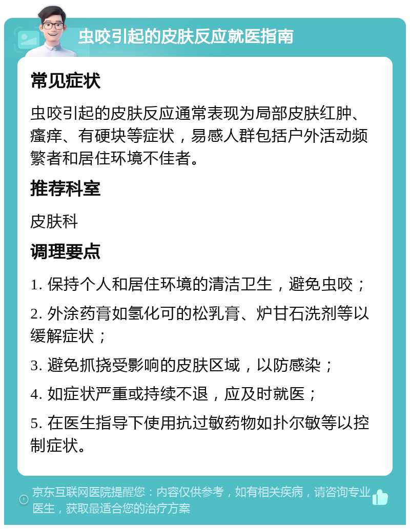 虫咬引起的皮肤反应就医指南 常见症状 虫咬引起的皮肤反应通常表现为局部皮肤红肿、瘙痒、有硬块等症状，易感人群包括户外活动频繁者和居住环境不佳者。 推荐科室 皮肤科 调理要点 1. 保持个人和居住环境的清洁卫生，避免虫咬； 2. 外涂药膏如氢化可的松乳膏、炉甘石洗剂等以缓解症状； 3. 避免抓挠受影响的皮肤区域，以防感染； 4. 如症状严重或持续不退，应及时就医； 5. 在医生指导下使用抗过敏药物如扑尔敏等以控制症状。