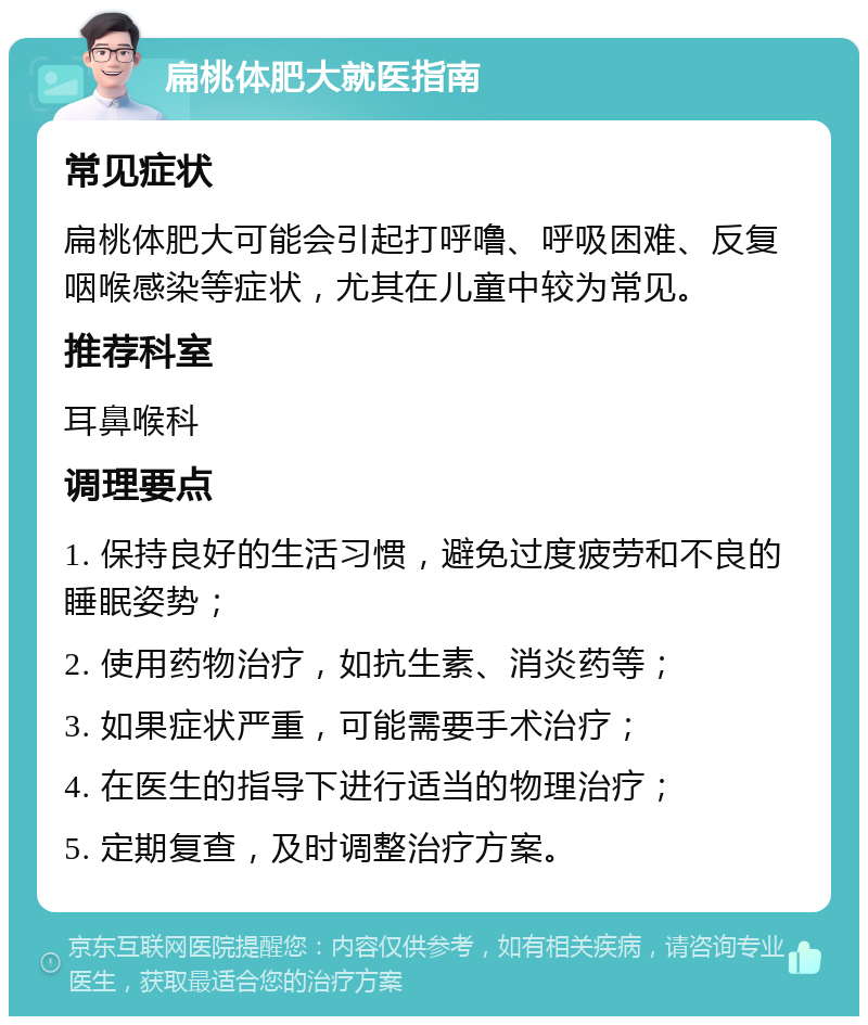 扁桃体肥大就医指南 常见症状 扁桃体肥大可能会引起打呼噜、呼吸困难、反复咽喉感染等症状，尤其在儿童中较为常见。 推荐科室 耳鼻喉科 调理要点 1. 保持良好的生活习惯，避免过度疲劳和不良的睡眠姿势； 2. 使用药物治疗，如抗生素、消炎药等； 3. 如果症状严重，可能需要手术治疗； 4. 在医生的指导下进行适当的物理治疗； 5. 定期复查，及时调整治疗方案。