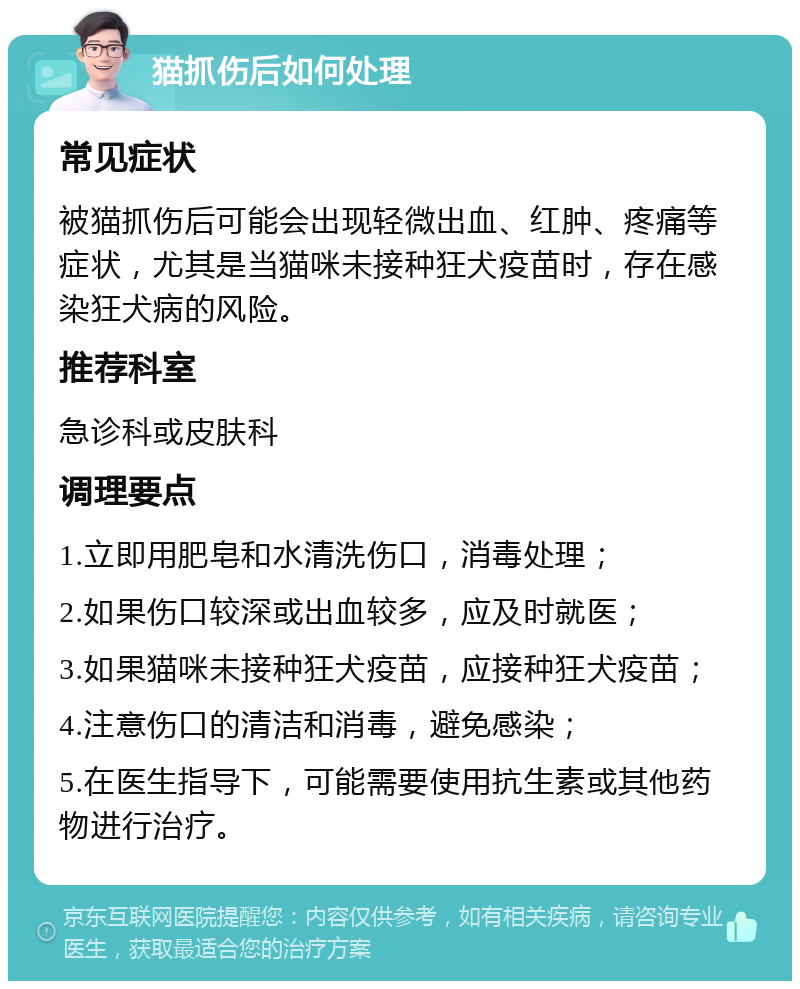 猫抓伤后如何处理 常见症状 被猫抓伤后可能会出现轻微出血、红肿、疼痛等症状，尤其是当猫咪未接种狂犬疫苗时，存在感染狂犬病的风险。 推荐科室 急诊科或皮肤科 调理要点 1.立即用肥皂和水清洗伤口，消毒处理； 2.如果伤口较深或出血较多，应及时就医； 3.如果猫咪未接种狂犬疫苗，应接种狂犬疫苗； 4.注意伤口的清洁和消毒，避免感染； 5.在医生指导下，可能需要使用抗生素或其他药物进行治疗。