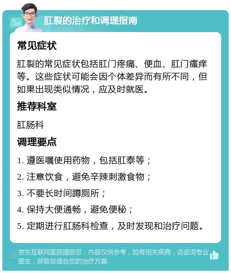 肛裂的治疗和调理指南 常见症状 肛裂的常见症状包括肛门疼痛、便血、肛门瘙痒等。这些症状可能会因个体差异而有所不同，但如果出现类似情况，应及时就医。 推荐科室 肛肠科 调理要点 1. 遵医嘱使用药物，包括肛泰等； 2. 注意饮食，避免辛辣刺激食物； 3. 不要长时间蹲厕所； 4. 保持大便通畅，避免便秘； 5. 定期进行肛肠科检查，及时发现和治疗问题。