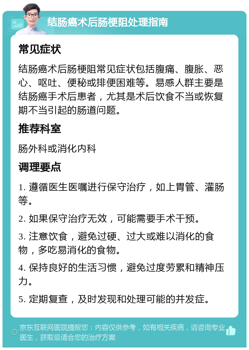 结肠癌术后肠梗阻处理指南 常见症状 结肠癌术后肠梗阻常见症状包括腹痛、腹胀、恶心、呕吐、便秘或排便困难等。易感人群主要是结肠癌手术后患者，尤其是术后饮食不当或恢复期不当引起的肠道问题。 推荐科室 肠外科或消化内科 调理要点 1. 遵循医生医嘱进行保守治疗，如上胃管、灌肠等。 2. 如果保守治疗无效，可能需要手术干预。 3. 注意饮食，避免过硬、过大或难以消化的食物，多吃易消化的食物。 4. 保持良好的生活习惯，避免过度劳累和精神压力。 5. 定期复查，及时发现和处理可能的并发症。