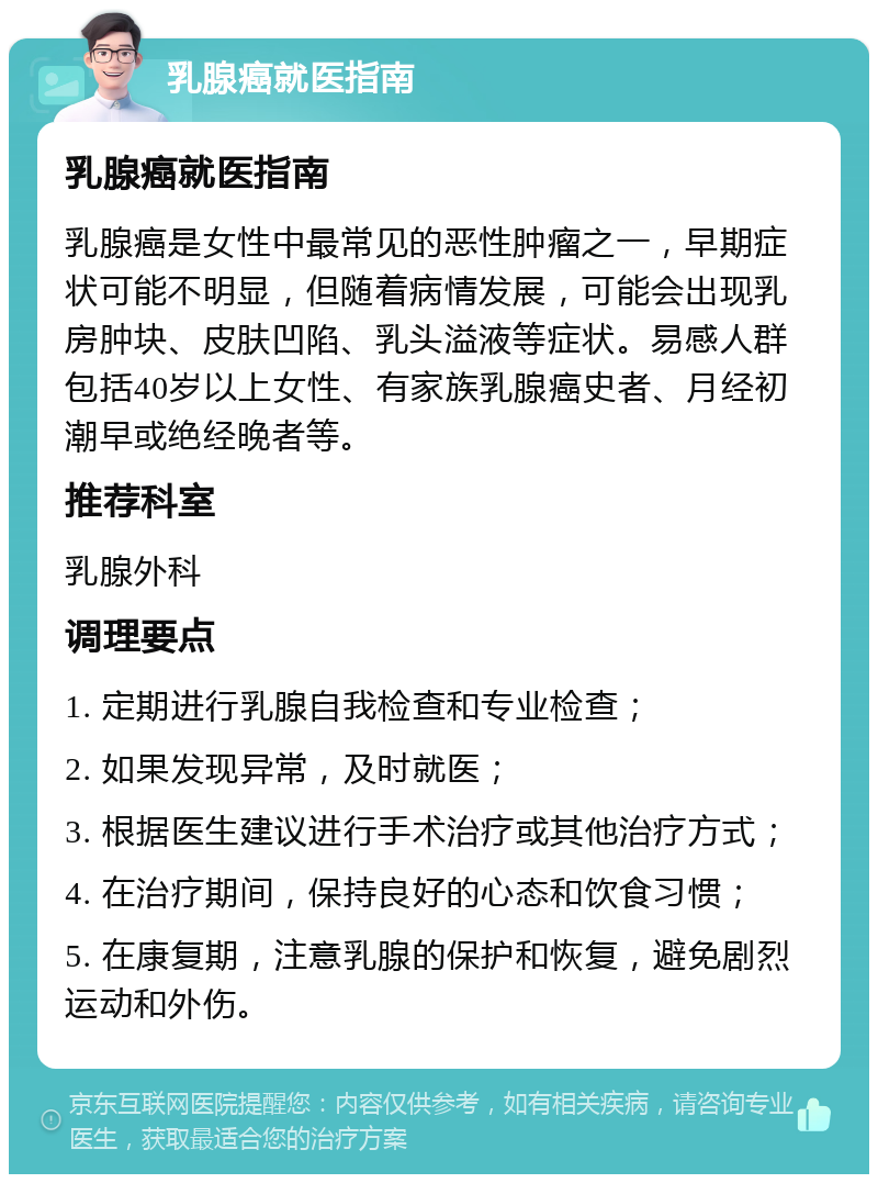 乳腺癌就医指南 乳腺癌就医指南 乳腺癌是女性中最常见的恶性肿瘤之一，早期症状可能不明显，但随着病情发展，可能会出现乳房肿块、皮肤凹陷、乳头溢液等症状。易感人群包括40岁以上女性、有家族乳腺癌史者、月经初潮早或绝经晚者等。 推荐科室 乳腺外科 调理要点 1. 定期进行乳腺自我检查和专业检查； 2. 如果发现异常，及时就医； 3. 根据医生建议进行手术治疗或其他治疗方式； 4. 在治疗期间，保持良好的心态和饮食习惯； 5. 在康复期，注意乳腺的保护和恢复，避免剧烈运动和外伤。