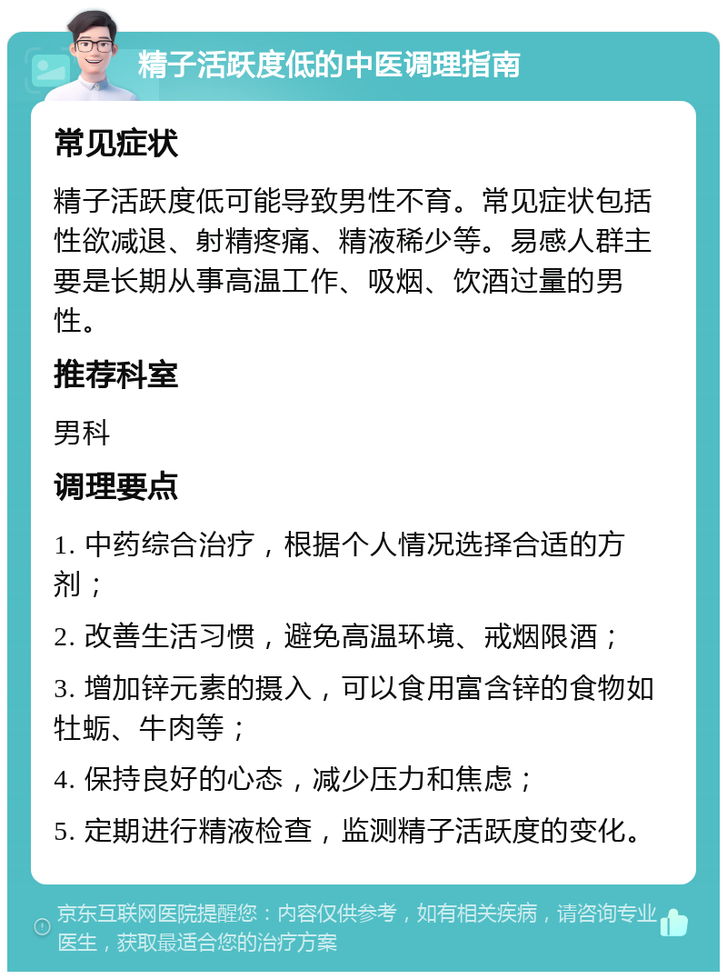 精子活跃度低的中医调理指南 常见症状 精子活跃度低可能导致男性不育。常见症状包括性欲减退、射精疼痛、精液稀少等。易感人群主要是长期从事高温工作、吸烟、饮酒过量的男性。 推荐科室 男科 调理要点 1. 中药综合治疗，根据个人情况选择合适的方剂； 2. 改善生活习惯，避免高温环境、戒烟限酒； 3. 增加锌元素的摄入，可以食用富含锌的食物如牡蛎、牛肉等； 4. 保持良好的心态，减少压力和焦虑； 5. 定期进行精液检查，监测精子活跃度的变化。