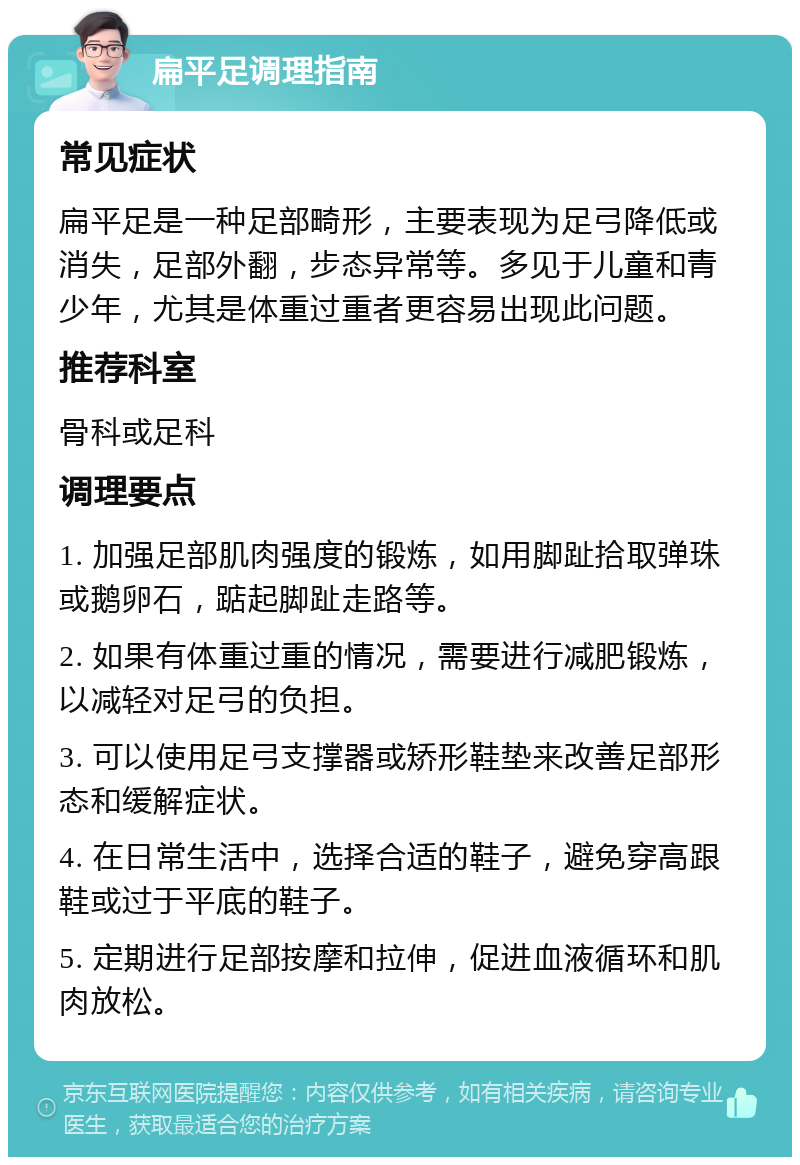 扁平足调理指南 常见症状 扁平足是一种足部畸形，主要表现为足弓降低或消失，足部外翻，步态异常等。多见于儿童和青少年，尤其是体重过重者更容易出现此问题。 推荐科室 骨科或足科 调理要点 1. 加强足部肌肉强度的锻炼，如用脚趾拾取弹珠或鹅卵石，踮起脚趾走路等。 2. 如果有体重过重的情况，需要进行减肥锻炼，以减轻对足弓的负担。 3. 可以使用足弓支撑器或矫形鞋垫来改善足部形态和缓解症状。 4. 在日常生活中，选择合适的鞋子，避免穿高跟鞋或过于平底的鞋子。 5. 定期进行足部按摩和拉伸，促进血液循环和肌肉放松。