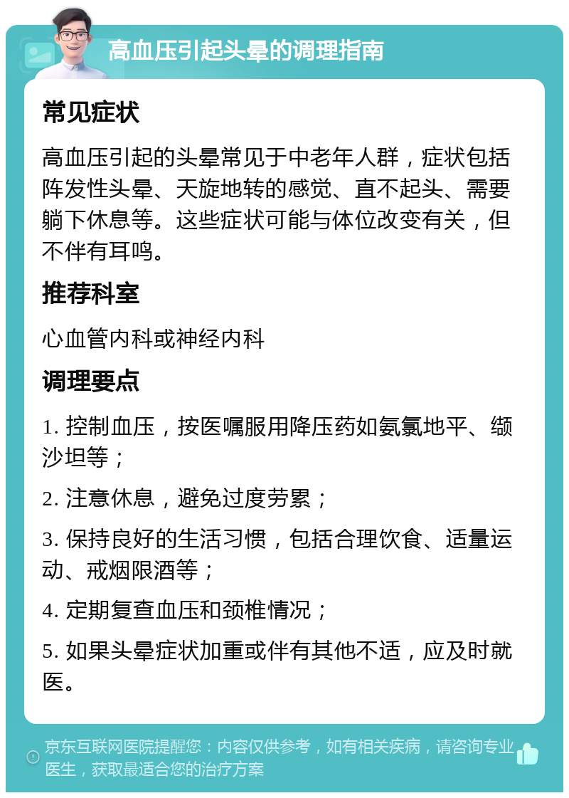 高血压引起头晕的调理指南 常见症状 高血压引起的头晕常见于中老年人群，症状包括阵发性头晕、天旋地转的感觉、直不起头、需要躺下休息等。这些症状可能与体位改变有关，但不伴有耳鸣。 推荐科室 心血管内科或神经内科 调理要点 1. 控制血压，按医嘱服用降压药如氨氯地平、缬沙坦等； 2. 注意休息，避免过度劳累； 3. 保持良好的生活习惯，包括合理饮食、适量运动、戒烟限酒等； 4. 定期复查血压和颈椎情况； 5. 如果头晕症状加重或伴有其他不适，应及时就医。