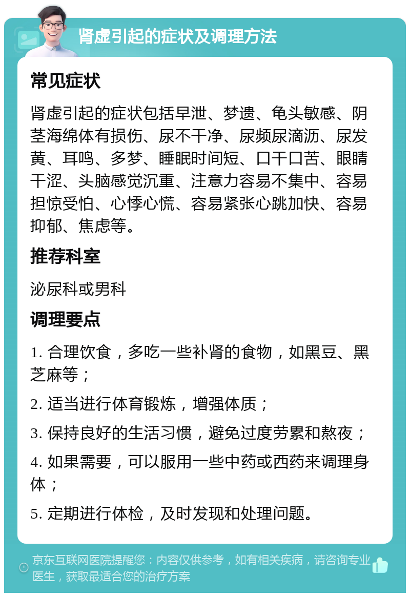 肾虚引起的症状及调理方法 常见症状 肾虚引起的症状包括早泄、梦遗、龟头敏感、阴茎海绵体有损伤、尿不干净、尿频尿滴沥、尿发黄、耳鸣、多梦、睡眠时间短、口干口苦、眼睛干涩、头脑感觉沉重、注意力容易不集中、容易担惊受怕、心悸心慌、容易紧张心跳加快、容易抑郁、焦虑等。 推荐科室 泌尿科或男科 调理要点 1. 合理饮食，多吃一些补肾的食物，如黑豆、黑芝麻等； 2. 适当进行体育锻炼，增强体质； 3. 保持良好的生活习惯，避免过度劳累和熬夜； 4. 如果需要，可以服用一些中药或西药来调理身体； 5. 定期进行体检，及时发现和处理问题。