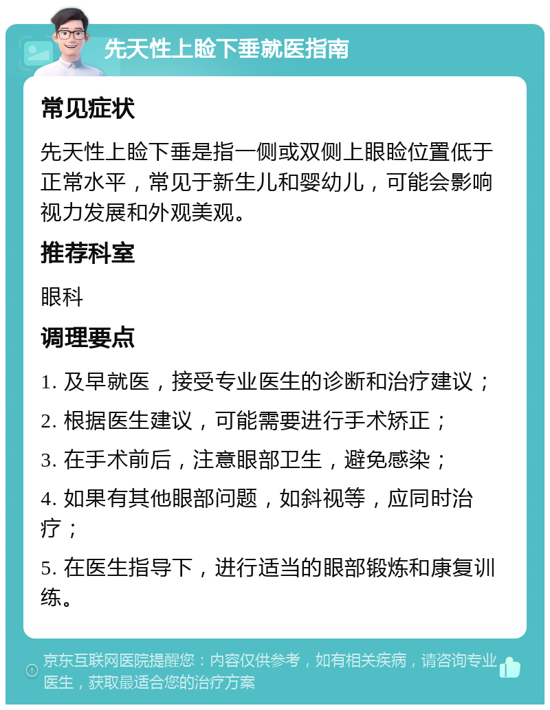 先天性上睑下垂就医指南 常见症状 先天性上睑下垂是指一侧或双侧上眼睑位置低于正常水平，常见于新生儿和婴幼儿，可能会影响视力发展和外观美观。 推荐科室 眼科 调理要点 1. 及早就医，接受专业医生的诊断和治疗建议； 2. 根据医生建议，可能需要进行手术矫正； 3. 在手术前后，注意眼部卫生，避免感染； 4. 如果有其他眼部问题，如斜视等，应同时治疗； 5. 在医生指导下，进行适当的眼部锻炼和康复训练。