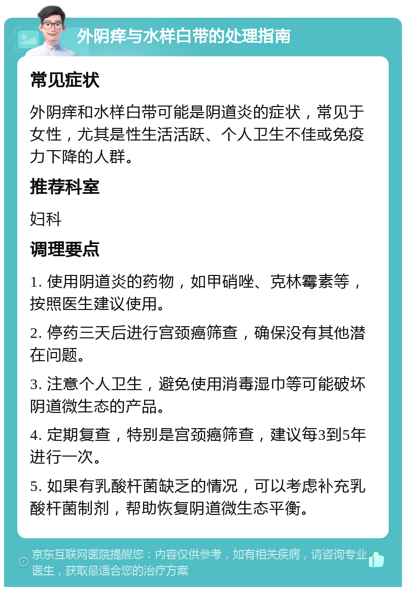 外阴痒与水样白带的处理指南 常见症状 外阴痒和水样白带可能是阴道炎的症状，常见于女性，尤其是性生活活跃、个人卫生不佳或免疫力下降的人群。 推荐科室 妇科 调理要点 1. 使用阴道炎的药物，如甲硝唑、克林霉素等，按照医生建议使用。 2. 停药三天后进行宫颈癌筛查，确保没有其他潜在问题。 3. 注意个人卫生，避免使用消毒湿巾等可能破坏阴道微生态的产品。 4. 定期复查，特别是宫颈癌筛查，建议每3到5年进行一次。 5. 如果有乳酸杆菌缺乏的情况，可以考虑补充乳酸杆菌制剂，帮助恢复阴道微生态平衡。