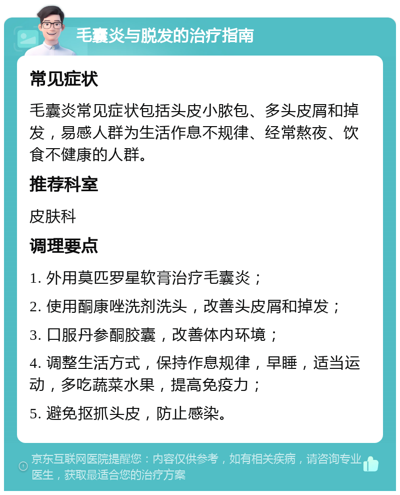 毛囊炎与脱发的治疗指南 常见症状 毛囊炎常见症状包括头皮小脓包、多头皮屑和掉发，易感人群为生活作息不规律、经常熬夜、饮食不健康的人群。 推荐科室 皮肤科 调理要点 1. 外用莫匹罗星软膏治疗毛囊炎； 2. 使用酮康唑洗剂洗头，改善头皮屑和掉发； 3. 口服丹参酮胶囊，改善体内环境； 4. 调整生活方式，保持作息规律，早睡，适当运动，多吃蔬菜水果，提高免疫力； 5. 避免抠抓头皮，防止感染。