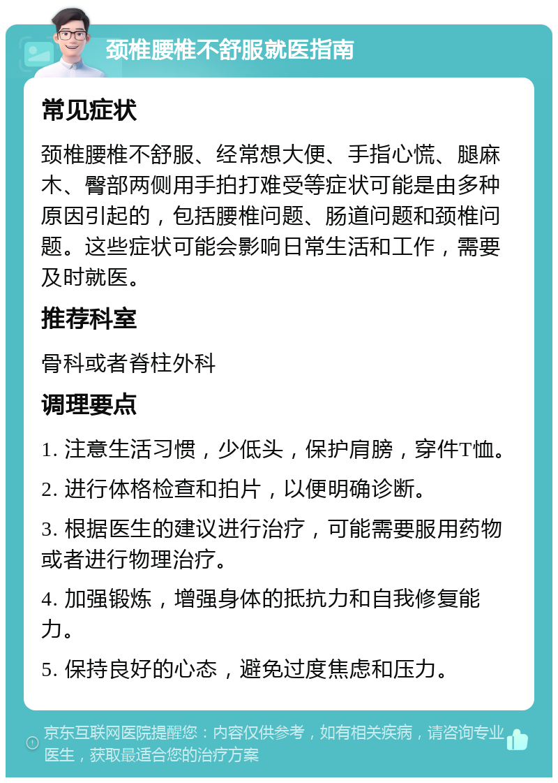 颈椎腰椎不舒服就医指南 常见症状 颈椎腰椎不舒服、经常想大便、手指心慌、腿麻木、臀部两侧用手拍打难受等症状可能是由多种原因引起的，包括腰椎问题、肠道问题和颈椎问题。这些症状可能会影响日常生活和工作，需要及时就医。 推荐科室 骨科或者脊柱外科 调理要点 1. 注意生活习惯，少低头，保护肩膀，穿件T恤。 2. 进行体格检查和拍片，以便明确诊断。 3. 根据医生的建议进行治疗，可能需要服用药物或者进行物理治疗。 4. 加强锻炼，增强身体的抵抗力和自我修复能力。 5. 保持良好的心态，避免过度焦虑和压力。