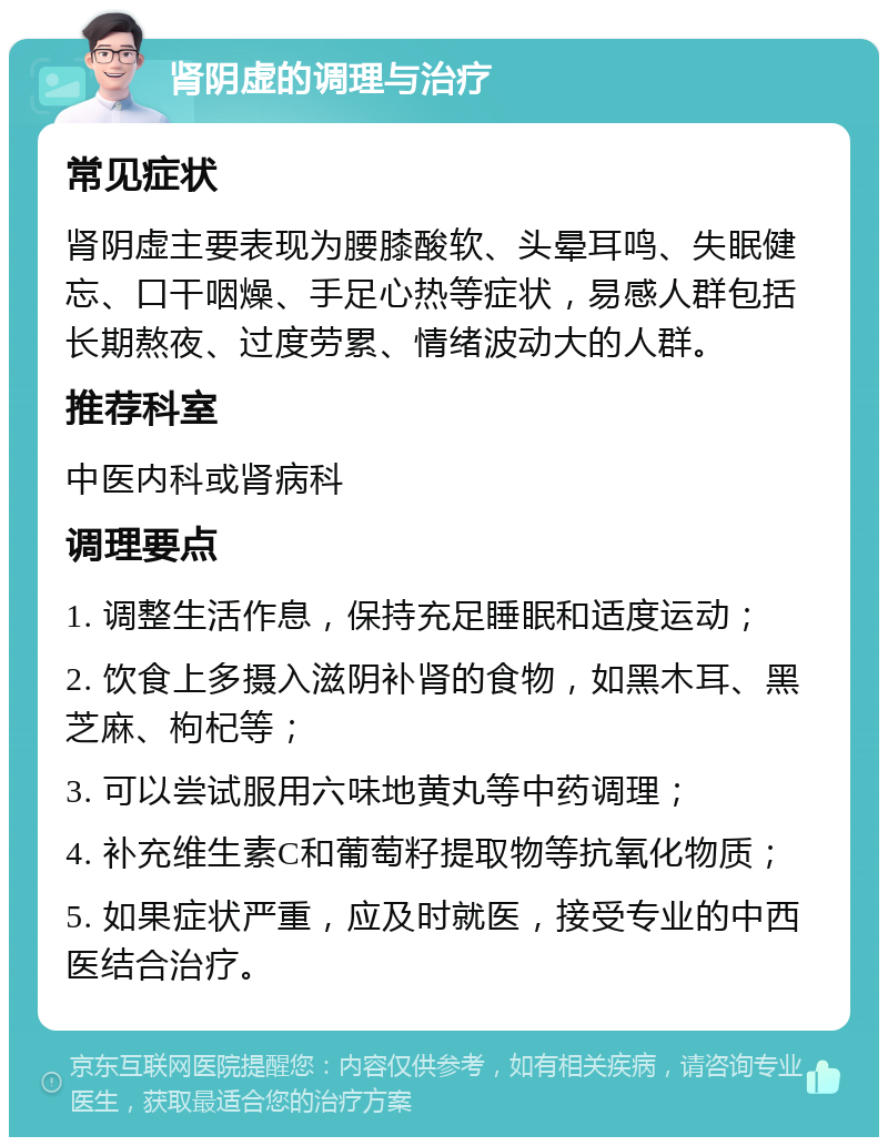 肾阴虚的调理与治疗 常见症状 肾阴虚主要表现为腰膝酸软、头晕耳鸣、失眠健忘、口干咽燥、手足心热等症状，易感人群包括长期熬夜、过度劳累、情绪波动大的人群。 推荐科室 中医内科或肾病科 调理要点 1. 调整生活作息，保持充足睡眠和适度运动； 2. 饮食上多摄入滋阴补肾的食物，如黑木耳、黑芝麻、枸杞等； 3. 可以尝试服用六味地黄丸等中药调理； 4. 补充维生素C和葡萄籽提取物等抗氧化物质； 5. 如果症状严重，应及时就医，接受专业的中西医结合治疗。