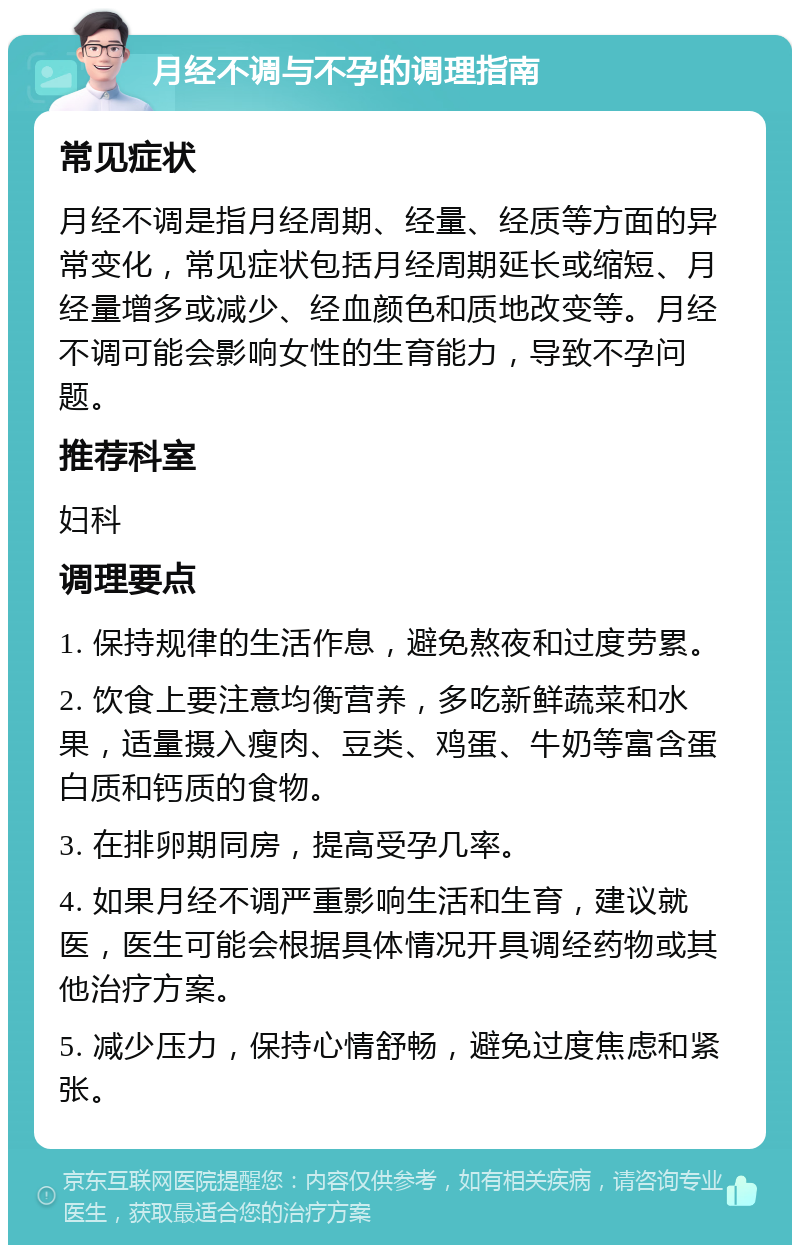 月经不调与不孕的调理指南 常见症状 月经不调是指月经周期、经量、经质等方面的异常变化，常见症状包括月经周期延长或缩短、月经量增多或减少、经血颜色和质地改变等。月经不调可能会影响女性的生育能力，导致不孕问题。 推荐科室 妇科 调理要点 1. 保持规律的生活作息，避免熬夜和过度劳累。 2. 饮食上要注意均衡营养，多吃新鲜蔬菜和水果，适量摄入瘦肉、豆类、鸡蛋、牛奶等富含蛋白质和钙质的食物。 3. 在排卵期同房，提高受孕几率。 4. 如果月经不调严重影响生活和生育，建议就医，医生可能会根据具体情况开具调经药物或其他治疗方案。 5. 减少压力，保持心情舒畅，避免过度焦虑和紧张。