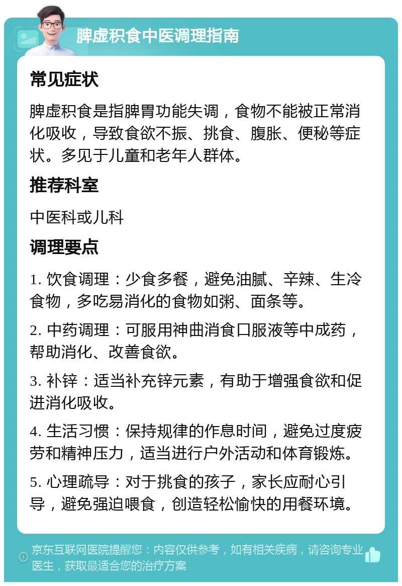 脾虚积食中医调理指南 常见症状 脾虚积食是指脾胃功能失调，食物不能被正常消化吸收，导致食欲不振、挑食、腹胀、便秘等症状。多见于儿童和老年人群体。 推荐科室 中医科或儿科 调理要点 1. 饮食调理：少食多餐，避免油腻、辛辣、生冷食物，多吃易消化的食物如粥、面条等。 2. 中药调理：可服用神曲消食口服液等中成药，帮助消化、改善食欲。 3. 补锌：适当补充锌元素，有助于增强食欲和促进消化吸收。 4. 生活习惯：保持规律的作息时间，避免过度疲劳和精神压力，适当进行户外活动和体育锻炼。 5. 心理疏导：对于挑食的孩子，家长应耐心引导，避免强迫喂食，创造轻松愉快的用餐环境。